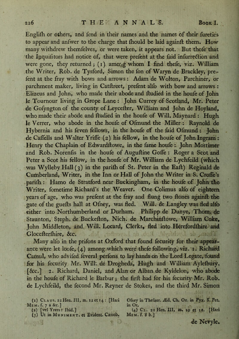 Englifli or others, and fend in their names and the names of their fureties to appear and anfwer to the charge that fhould be laid againft them. How- many withdrew themfelves, or were taken, it appears not. But thofe that the Ipquifitors had notice of, that were prefent at the faid infurredtion and were gone, they returned; (i) amcc^g whom I find thefe, viz. William the Writer, Rob. de Tysford, Simon the fon of Waryn de Brackley, pre- fent at the fray with bow-s and arrows : Adam de Wolton, Parchiner, or parchment maker, living in Catftreet, prefent alfo with bow and arrows : Elizeus and John, who made their abode and ftudied in the houfe of John le Tournour living in Grope Lane : John Currey of Scotland, Mr. Peter de Gofyngton of the county of Leycefter, William and John de Hoyland, who made their abode and ftudied in the houfe of Will. Maynard : Hugh le Verrer, who abode in the houfe of Ofmund the Miller : Raynold de Hybernia and his feven fellows, in the houfe of the faid Ofmund : John de Caflells and Walter Yrifie (2) his fellow, in the houfe of John Ingram : Henry the Chaplain of Edwardftowe, in the fame houfe t John Mortimer and Rob. Norenfis in the houfe of Auguftine GolTe : Roger a Scot and Peter a Scot his fellow, in the houfe of Mr. William de Lychfeild (which was Wylleby Hall (3) in the parifh of St. Peter in the Eaft) Reginald de Cumberland, Writer, in the Inn or Hall of John the Writer in S. Crofle’s parifh: Hamo de Stratford near Buckingham, in the houfe of John the Writer, fometime Richard’s the Weaver. One Colimus alfo of eighteen years of age, who was prefent at the fray and flung two ftones againfi: the gate of the guefts hall at Ofney, was fled. Will, de Langley was fled alfo either into Northumberland or Durham. Philipp de Dunye, Thom, de Staunton, Steph. de Buckefton, Nich. de Marchiiiftowe, William Coke, John Middleton, and Will. Locard, Clerks, fled into Herefordlhire and Glocefterfhire, &c. Many alfo in the prifons at Oxford that found fecurity for their appeair- ance were let loofe, (4) among,which were thefe following, viz. i. Richard Camul, who advifed feveral perfons to lay hands on the Lord Legate, found for his fecurity Mr. Wilh de Drogheda, Hugh and William Ayleflbury. [&c.] 2. Richard, Daniel, and Alan or Alban de Kyldelon, who abode in the houfe of Richard le Barbur; the firfl: had for his fecurity Mr. Rob. de Lychfeild, the fecond Mr. Reyner de Stokes, and the third Mr. Simon (1) Claus. 2zHen. Ill, m. 12 et 14 : [Hari Mem. f. 7 a &c.] (2) [vel Yrers : Ibid.] (3) Ut in Muniment. €t Evident. Csenob. Ofney in Thefaur. .<Ed. Ch. Ox. in Pyx. Pet. in Or. (4) Cl. 22 Hen. Ill, m, 10 et 12. [Hari Mem, f, 8 b.] de Nevyle.