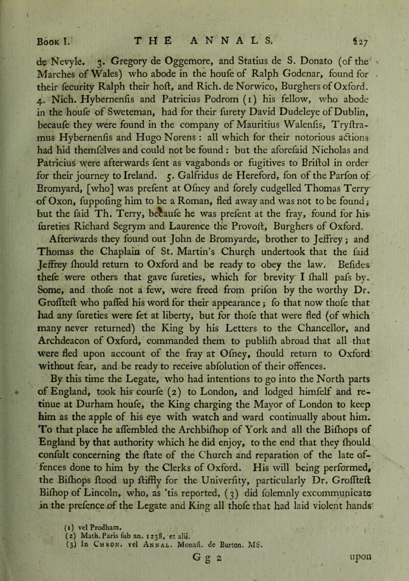 de Nevyle. 3. Gregory de Oggemore, and Statius de S. Donato (of the ^ Marches of Wales) who abode in the houfe of Ralph Godenar, found for . their fecurity Ralph their hoft, and Rich, de Norwico, Burghers of Oxford. 4. Nich. Hybernenlis and Patricius Podrom (i) his fellow, who abode in the houfe of Sweteman, had for their furety David Dudeleye of Dublin, becaufe they were found in the company of Mauritius Walenfis, Tryftra- mus Hybernenfis and Hugo Norens : all which for their notorious actions had hid themfelves and could not be found ; but the aforefaid Nicholas and Patricius were afterwards fent as vagabonds or fugitives to Briftol in order for their journey to Ireland. 5. Galfridus de Hereford, fon of the Parfon of Bromyard, [who] was prefent at Ofney and forely cudgelled Thomas Terry' of Oxon, fuppoling him to be a Roman, fled away and was not to be found; but the faid Th. Terry, becaufe he was prefent at the fray, found for his- fureties Richard Segrym and Laurence the Provoft, Burghers of Oxford. Afterwards they found out John de Bromyarde, brother to Jeifrey; and Thomas the Chaplain of St. Martin’s Church undertook that the faid Jeffrey fhould return to Oxford and be ready to obey the law. Befldes thefe were others that gave fureties, which for brevity I fhall pafs by. Some, and thofe not a few, were freed from prifon by the worthy Dr. Groflftcfl: who paffed his word for their appearance; fo that now thofe that had any fureties were fet at liberty, but for thofe that were fled (of which many never returned) the King by his Letters to the Chancellor, and Archdeacon of Oxford, commanded them to publifh abroad that all that were fled upon account of the fray at Ofney, fhould return to Oxford without fear, and be ready to receive abfolution of their offences. By this time the Legate, who had intentions to go into the North parts • of England, took his courfe (2) to London, and lodged himfelf and re- tinue at Durham houfe, the King charging the Mayor of London to keep him as the apple of his eye with watch and ward continually about him. To that place he affembled the Archbifhop of York and all the Bifhops of England by that authority which he did enjoy, to the end that they fhould confult concerning the flate of the Church and reparation of the late of- fences done to him by the Clerks of Oxford. His will being performed, the Bifhops flood up fliffly for the Univerfity, particularly Dr. Grofftefl Bifhop of Lincoln, who, as ’tis reported, (3) did folemnly excommunicate in the prefence of the Legate and King all thofe that had laid violent hands' {I) vel Prodham. (2) Math.Paris fub an. 1238, et alii. (3) In Chron. vd Annal. Monaft. de Burton. MS.