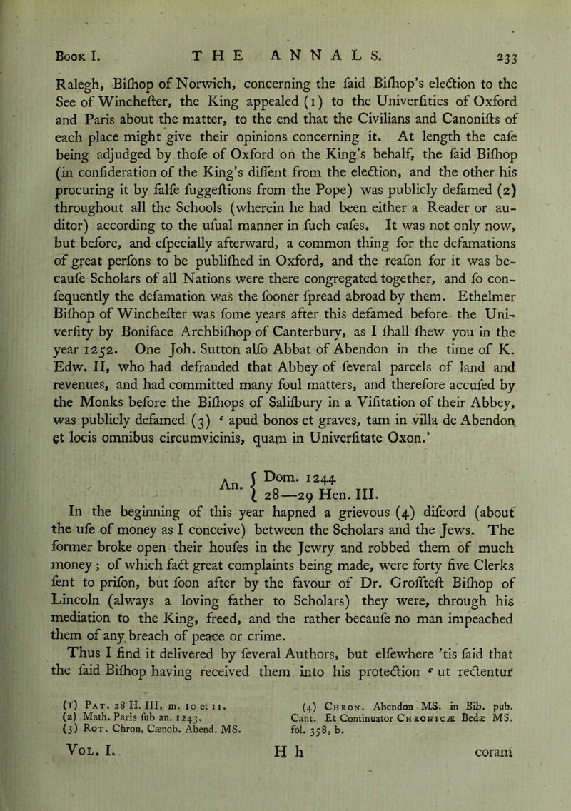 ^33 Ralegh, Bifhop of Norwich, concerning the faid Biihop’s eledlion to the See of-Winchefter, the King appealed (i) to the Univerlities of Oxford and Paris about the matter, to the end that the Civilians and Canonifts of each place might give their opinions concerning it. At length the cafe being adjudged by thofe of Oxford on the King’s behalf, the faid Bilhop (in confideration of the King’s diffent from the eledlion, and the other his procuring it by falfe fuggeftions from the Pope) was publicly defamed (2) throughout all the Schools (wherein he had been either a Reader or au- ditor) according to the ufual manner in fuch cafes. It was not only now, but before, and efpecially afterward, a common thing for the defamations of great perfons to be publifhed in Oxford, and the reafon for it was be- caufe Scholars of all Nations were there congregated together, and fo con- fequently the defamation was the fooner fpread abroad by them. Ethelmer Bifhop of Winchefter was fome years after this defamed before the Uni- verhty by Boniface Archbilhop of Canterbury, as I fhall fhew you in the year 1252. One Joh. Sutton alfo Abbat of Abendon in the time of K. Edw. II, who had defrauded that Abbey of feveral parcels of land and revenues, and had committed many foul matters, and therefore accufed by the Monks before the Bifhops of Salilbury in a Vifitation of their Abbey, was publicly defamed (3) ‘ apud bonos et graves, tarn in villa de Abendon et locis omnibus civcumvicinis, quam in Univerfitate Oxon.’ . J Dom. 1244 * I 28—29 Hen. III. In the beginning of this year hapned a grievous (4) difcord (about the ufe of money as I conceive) between the Scholars and the Jews. The former broke open their houfes in the Jewry and robbed them of much money; of which fad; great complaints being made, were forty five Clerks fent to prifon, but foon after by the favour of Dr. Grofiteft Bilhop of Lincoln (always a loving father to Scholars) they were, through his mediation to the King, freed, and the rather becaufe no man impeached them of any breach of peace or crime. Thus I find it delivered by feveral Authors, but elfewhere ’tis faid that the faid Bifhop having received them into his protedion ut redentur (1) Pat. 28 H. Ill, m. loetii. (4) Chron. Abendon MS. in Bib. pub. (2) Math. Paris fub an. 1243. Cant. Et Continuator Ch ronic^ Bedae MS. (3) Rot. Chron, Caenob. Abend. MS. fol. 358, b. VoL. I. H h coram