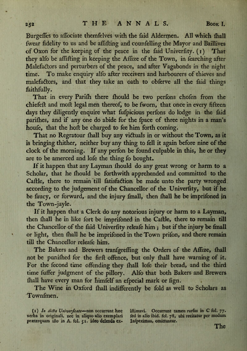 Burgeffes to afTociate themfelves with the faid Aldermen. All which lhall fwear fidelity to us and be affifting and counfelling the Mayor and Baillives of Oxon for the keeping of the peace in the faid Univerfity. (i) That they alfo be affifting in keeping the Affize of the Town, in fearching after Malefactors and perturbers of the peace, and after Vagabonds in the night time. To make enquiry alfo after receivers and harbourers of thieves and malefactors, and that they take an oath to obferve all the faid things faithfully. That in every Parifti there ftiould be two perfons chofen from the chiefeft and moft legal men thereof, to be fworn, that once in every fifteen days they diligently enquire what fufpicious perfons do lodge in the faid pariflies, and if any one do abide for the fpace of three nights in a man’s houfe, that the hoft be charged to fee him forth coming. That no Regratour fliall buy any victuals in or without the Town, as it is bringing thither, neither buy any thing to fell it again before nine of the clock of the morning. If any perfon be found culpable in this, he or they are to be amerced and lofe the thing fo bought. If it happen that any Layman ftiould do any great wrong or harm to a Scholar, that he ftiould be forthwith apprehended and committed to the Caftle, there to remain'till fatisfaClion be made unto the party wronged according to the judgement of the Chancellor of the Univerfity, but if he be faucy, or forward, and the injury fmall, then ftiall he be imprifoned in the Town-jayle. If it happen that a Clerk do any notorious injury or harm to a Layman, then {hall he in like fort be imprifoned in the Caftle, there to remain till the Chancellor of the faid Univerfity releafe him j but if the injury be fmall or light, then ftiall he be imprifoned in the Town prifon, and there remain till the Chancellor releafe him. The Bakers and Brewers tranfgreffing the Orders of the Affize, ftball not be puniftied for the firft offence, but only ftiall have warning of it. For the fecond time offending they ftiall lofe their bread, and the third time fuffer judgment of the pillory. Alfo that both Bakers and Brewers fhall have every man for himfelf an efpecial mark or fign. , The Wine in Oxford ftiall indifferently be fold as well to Scholars as Townfmen. (i) /« [/y>^•ve>y^/a/e‘—nonoccarnlnth^ec iftimavi. Occurrunt tamen rurfus in C fol. 77. verba in originali, nec in aliquo alio exemplar! fed in alio ibid. fol. 78, ubi recitatur per modum praeterquam iilo in A. fol. 51. ideo delenda ex* Infpeximus, omittuntur. The