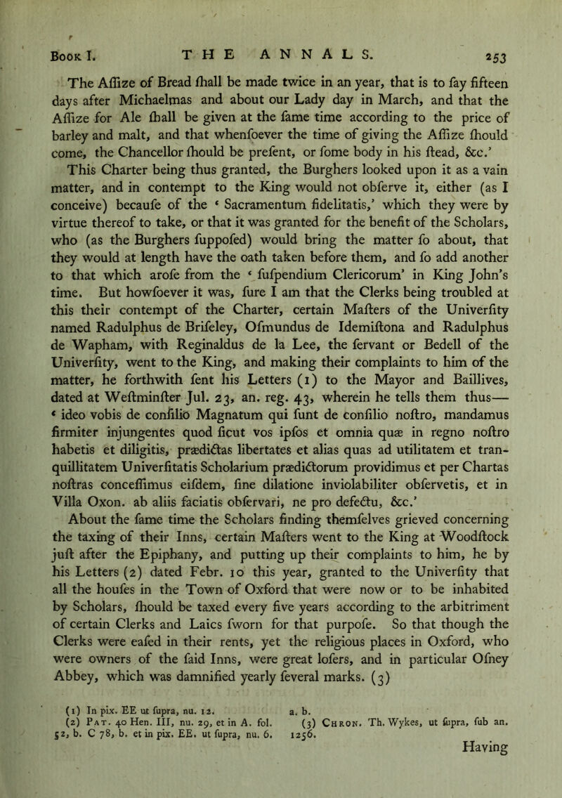 The Affize of Bread fliall be made twice in an year, that is to fay fifteen days after Michaelmas and about our Lady day in March, and that the Affize for Ale fball be given at the fame time according to the price of barley and malt, and that whenfoever the time of giving the Affize fhould come, the Chancellor Ihould be prefent, or fome body in his ftead, &c.’ This Charter being thus granted, the Burghers looked upon it as a vain matter, and in contempt to the King would not obferve it, either (as I conceive) becaufe of the ‘ Sacramentum fidelitatis,’ which they were by virtue thereof to take, or that it was granted for the benefit of the Scholars, who (as the Burghers fuppofed) would bring the matter fo about, that they would at length have the oath taken before them, and fo add another to that which arofe from the ‘ fufpendium Clericorum’ in King John’s time. But howfoever it was, fure I am that the Clerks being troubled at this their contempt of the Charter, certain Mafters of the Univerfity named Radulphus de Brifeley, Ofmundus de Idemiflona and Radulphus de Wapham, with Reginaldus de la Lee, the fervant or Bedell of the Univerfity, went to the King, and making their complaints to him of the matter, he forthwith fent his Letters (1) to the Mayor and Baillives, dated at Weflminfter Jul. 23, an. reg. 43, wherein he tells them thus— < ideo vobis de confilk) Magnatum qui funt de conlilio noftro, mandamus firmiter injungentes quod ficut vos ipfos et omnia quae in regno noftro habetis et diligitis, praedidtas libertates et alias quas ad utilitatem et tran- quillitatem Univerfitatis Scholarium praedidtorum providimus et per Chartas noftras conceffimus eifdem, fine dilatione inviolabiliter obfervetis, et in Villa Oxon. ab aliis faciatis obfervari, ne pro defedtu, &c.’ About the fame time the Scholars finding themfelves grieved concerning the taxing of their Inns, certain Mafters went to the King at Woodftock juft after the Epiphany, and putting up their complaints to him, he by his Letters (2) dated Febr. 10 this year, granted to the Univerfity that all the houfes in the Town of Oxford that were now or to be inhabited by Scholars, fhould be taxed every five years according to the arbitriment of certain Clerks and Laics fworn for that purpofe. So that though the Clerks were eafed in their rents, yet the religious places in Oxford, who were owners of the faid Inns, were great lofers, and in particular Ofney Abbey, which was damnified yearly feveral marks. (3) (1) In pix. EE ut fupra, nu. 12. a. b. (2) Pat. 40 Hen. Ill, nu. 29, et in A. fol. (3) Chron. Th. Wykes, ut fupra, fub an. 52, b. C 78, b. et in pix. EE. ut fupra, nu. 6. 1256. Having