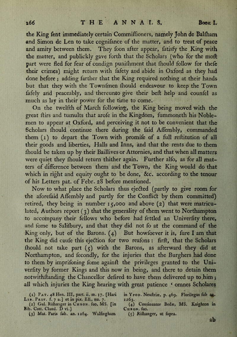 the King fent immediately certain CommilTioners, namely John de Balfhara and Simon de Len to take cognifance of the matter, and to treat of peace and amity between them. They foon after appear, fatisfy the King with the matter, and publickly gave forth that the Scholars (who for the mod: part were fled for fear of condign punifhment that fhould follow for thefe their crimes) might return with fafety and abide in Oxford as they had done before j adding farther that the King required nothing at their hands but that they with the Townfmen fliould endeavour to keep the Town fafely and peaceably, and thereunto give their befl: help and counfel as much as lay in their power for the time to come. On the twelfth of March following, the King being moved with the great ftirs and tumults that arofe in the Kingdom, fummoneth his Noble- men to appear at Oxford, and perceiving it not to be convenient that the Scholars fliould continue there during the faid AlTembly, commanded them (i) to depart the Town with promife of a full reftitution of all their goods and liberties. Halls and Inns, and that the rents due to them fliould be taken up by their Baillives or Attornies, and that when all matters were quiet they fliould return thither again. Further alfo, as for all mat- ters of difference between them and the Town, the King would do that which in right and equity ought to be done, &c. according to the tenour of his Letters pat. of Febr. 28 before mentioned. Now to what place the Scholars thus ejedled (partly to give room for the aforefaid AlTembly and partly for the Conflidl by them committed) retired, they being in number 15,000 and above (2) that were matricu- lated, Authors report (3) that the generality of them went to Northampton to accompany their fellows who before had fettled an Univerfity there, and Tome to Salifbury, and that they did not fo at the command of the King only, but of the Barons. (4) But howfoever it is, fure I am that the King did caufe this ejection for two reafons : firff, that the Scholars fliould not take part (5) with the Barons, as afterward they did at Northampton, and fecondly, for the injuries that the Burghers had done to them by imprifoning fome againfl the privileges granted to the Uni- verfity by former Kings and this now in being, and there to detain them notwithftanding the Chancellor defired to have them delivered up to him; all which injuries the King hearing with great patience ‘ omnes Scholares (1) Pat. 48 Hen. Ill, part, ii, m. ^7. [Hari in Ypod. Neuftrias, p. 469. Florilegus fub Lib. Priv. f. 7 a.] et in pix. EE, nu. 7. 1263. (2) Gul. Rifhanger in Chron. fuo, MS. [in (4) Continuator Bedas, MS. Knighton in Bib. Cott. Claud. D vi.] Chron. fuo. (3) Mat. Paris fub. an. 1264. Wallingham (5) Riflianger, ut fupra. ab