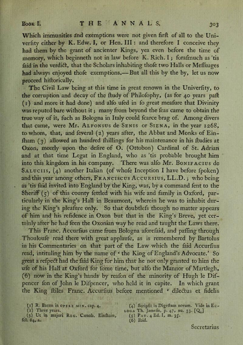 Which immunities ^nd exemptions were not given firft of all to the Uni- verfity either by K. Edw. I, or Hen. Ill : and therefore I conceive they had them by the grant of ancienter Kings, yea even before the time of memory, which beginneth not in law before K. Rich. I; forafmuch as ’tis faid in the verdift, that the Scholars inhabiting thofe two Halls or Meffuages had always enjoyed thofe exemptions.— But all this by the by, let us now proceed hiftorically. The Civil Law being at this time in great renown in the Univerfity, to the corruption and decay of the ftudy of Philofophy, (as for 40 years paft (I) and more it had done) and alfo ufed in fo great meafure that Divinity was reputed bare without it; many from beyond the feas came to obtain the true way of it, fuch as Bologna in Italy could fcarce brag of. Among divers that came, were Mr. Alfonsus de Senis or Siena, in the year 1.268, to whom, that, and feveral (2) years after, the Abbat and Monks of Ein- fham (3) allowed an hundred fhillings for his maintenance in his Rudies at Oxon, meerly upon the delire of O. (Ottobon) Cardinal of St. Adrian and at that time Legat in England, who as ’tis probable brought him into this kingdom in his company. There was alfo Mr. Bonifacius de Saluciis, (4) another Italian (of whofe Inception I have before fpoken) and this year among others, Franciscus Accursius, LL.D.; who being as ’tis faid invited, into England by the King, was, by a command fent to the Sheriff (5) of this county fettled with his wife and family in Oxford, par- ticularly in the King’s Hall in Beaumont, wherein he was to inhabit dur- ing the King’s pleafure only. So that doubtlefs though no matter appears of him and his relidence in Oxon but that in the King’s Breve, yet cer- tainly after he had feen the Oxonian way he read and taught the Laws there. This Franc. Accurlius came from Bologna aforefaid, and palling through Thouloufe read there with great applaufe, as is remembered by Bartolus in his Commentaries on that part of the Law which the faid Accurlius read, intituling him by the name of ‘ the King of England’s Advocate.’ So great a refped: had the faid King for him that he not only granted to him the ufe of his Hall at Oxford for fome time, but alfo the Mannor of Martlegh, (6) now in the King’s hands by reafon of the minority of Hugh le Dif- pencer fon of John le Difpencer, who held it in capite. In which grant the King Riles Franc. AccurRus before mentioned * diledtus et fidelis (1) R. Bacon in OPERE min. cap, 4. (4) Scripfit in Digcftnm novum. VidelnEc- (2) Three years. loga Th. Jamefu, p. 47, nu. 33. [Q^] (3) Ut in majori Reg. Caenob. Einftiam, (5) Pat. 4 Ed. I, m. 35. fol. 84, a. (6) Ibid. Secretarius