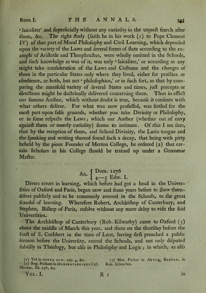 ‘lakaliter’ and fuperficially without any curiofityin the utmoft fearch after them, &c. The right ftudy (faith he in his work (i) to Pope Clement IV) of that part of Moral Philofophy and Civil Learning, which depended upon the variety of the Laws and feveral forms of ftate according to the ex- ample of Ariftotle and Theophraftus, were wholly omitted in the Schools, and fuch knowledge as was of it, was only ‘ laicaliter,’ or according as any might take confideration of the Laws and Cuftoms and the changes of them in the particular States only where they lived, either for practice or obedience, or both, but not ‘ philofophice,’ or in fuch fort, as that by com- paring the manifold variety of feveral States and times, juft precepts or direcftions might be dodtrinally delivered concerning them. Thus in effect our famous Author, which without doubt is true, becaufe it confents with what others deliver. For what was now profefled, was fettled for the moft part upon falfe grounds, whether you take Divinity or Philofophy, or in fome refpedts the Laws; which our Author (whether out of envy againft them or meerly curiofity) feems to intimate. Of this I am fure, that by the reception of them, and School Divinity, the Latin tongue and the Ipeaking and writing thereof found fuch a decay, that being with pitty beheld by the pious Founder of Merton College, he ordered (2) that.cer- tain Scholars in his College fhould be trained up under a Grammar Mafter. !Dom. 1276 4—‘ -5 Edw. I. Divers errors in learning, which before had got a head in the Univer- fities of Oxford and Paris, began now and fome years before to ftiew them- felves publicly and to be commonly averred in the Schools, to the great fcandal of learning. Wherefore Robert, Archbiihop of Canterbury, and Stephen, Bilhop of Paris, refolve without any more delay to vifit the faid Univerhties. The Archbifhop of Canterbury (Rob. Kilwarby) came to Oxford (3) about the middle of March this year, and there on the thurfday before the feaft of S. Cuthbert in the time of Lent, having firft preached a public fermon before the Univerfity, entred the Schools, and not only difputed fubtilly in Theology, but alfo in Philofophy and Logic j in which, as alfo (0 VelinopERE min. cap. 4, &c. (3) Mat. Parker m Antiq^ Britan, m (2) Reg. Peckam in Or DIN ATiONiB vs Coll. Rob. Eiilwarbie. Merton, fol. 236, &c. VoL. I. R r m