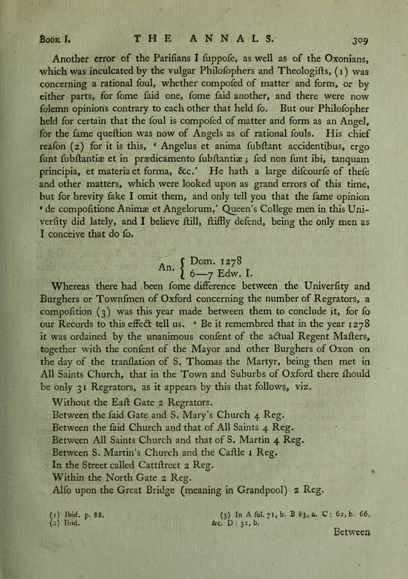 Another error of the Parifians I fuppofe, as well as of the Oxonians, which was inculcated by the vulgar Philofophers and Theologifts, (i) was concerning a rational foul, whether compofed of matter and form, or by either parts, for fome faid one, fome faid another, and there were now folemn opinions contrary to each other that held fo. But our Philofopher held for certain that the foul is compofed of matter and form as an Angel, for the fame quellion was now of Angels as of rational fouls. His chief reafon (2) for it is this, ‘ Angelus et anima fubftant accidentibus, ergo funt fubftantije et in prsedicamento fubftantias; fed non funt ibi, tanquam principia, et materia et forma, &c.’ He hath a large difcourfe of thefe and other matters, which were looked upon as grand errors of this time, but for brevity fake I omit them, and only tell you that the fame opinion ‘ de compofitione Animae et Angelorum,’ Queen’s College men in this Uni- verlity did lately, and I believe ftill, lliffly defend, being the only men as I conceive that do fo. An. !Dom. 1278 6—7 Edw. I. Whereas there had been fome difference between the Univerfity and Burghers or Townfmen of Oxford concerning the number of Regrators, a compofition (3) was this year made between them to conclude it, for fo our Records to this effed: tell us. ‘ Be it remembred that in the year 1278 it was ordained by the unanimous confent of the adual Regent Mailers, together with the confent of the Mayor and other Burghers of Oxon on the day of the tranllation of S. Thomas the Martyr, being then met in All Saints Church, that in the Town and Suburbs of Oxford there fhould be only 31 Regrators, as it appears by this that follows, viz. Without the Eafl Gate 2 Regrators. Between the faid Gate and S. Mary’s Church 4 Reg. Between the faid Church and that of All Saints 4 Reg. Between All Saints Church and that of S. Martin 4 Reg. Between S. Martin’s Church and the Caflle i Reg. In the Street called Cattflreet 2 Reg. Within the North Gate 2 Reg. Alfo upon the Great Bridge (meaning in Grandpool) 2 Reg. (1) Ibid. p. 88. (2) Ibid. (3) In A fol. 71, b. B 83, a. C : 62, b. 66, Sec. D : 32, b. Between