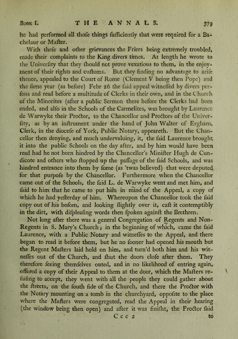 he had performed all thofe things fufficiently that were required for a Ba- chelaur or Mafter. With thefe and other grievances the Friers being extremely troubled, made their complaints to the King divers times. At length he wrote to the Univerlity that they Ihould not prove vexatious to them, in the enjoy- ment of their rights and cuftoms. But they finding no advantage to arife thence, appealed to the Court of Rome (Clement V being then Pope) and the fame year (as before) Febr 26 the faid appeal witnefied by divers per- fons and read before a multitude of Clerks in their own, and in the Church of the Minorites (after a public Sermon there before the Clerks had been ended, and alfo in the Schools of the Carmelites, was brought by Laurence de Warwyke their Pro6lor, to the Chancellor and Prodtors of the Univer- fity, as by an inflrument under the hand of John Walter of Ergham, Clerk, in the diocefe of York, Public Notary, appeareth. But the Chan- cellor then denying, and much undervaluing, it, the faid Laurence brought it into the public Schools on the day after, and by him would have been read had he not been hindred by the Chancellor’s Minifter Hugh de Cun- dicote and others who flopped up the pafiage of the faid Schools, and was hindred entrance into them by fome (as ’twas believed) that were deputed for that purpofe by the Chancellor. Furthermore when the Chancellor came out of the Schools, the faid L. de Warwyke went and met him, and faid to him that he came to put him in mind of the Appeal, a copy of which he had yeflerday of him. Whereupon the Chancellor took the faid copy out of his bofbm, and looking flightly over it, call it contemptibly in the dirt, with difpleafing words then fpoken againfl: the Brethren. Not long after there was a general Congregation of Regents and Non- Regents in S. Mary’s Church j in the beginning of which, came the faid Laurence, with a Public Notary and witnefles to the Appeal, and there began to read it before them, but he no fooner had opened his mouth but the Regent Mailers laid hold on him, and turn’d both him and his wit- nelTes out of the Church, and Ihut the doors clofe after them. They therefore feeing themfelves outed, and in no likelihood of entring again,- offered a copy of their Appeal to them at the door, which the Mailers re- fufing to accept, they went with all the people they could gather about the llreets, on the fouth fide of the Church, and there the Prodlor with the Notary mounting on a tomb in the churchyard, oppofite to the place where the Mailers were congregated, read the Appeal in their hearing (the window being then open) and after it was finilht, the Proctor faid C c c 2 to