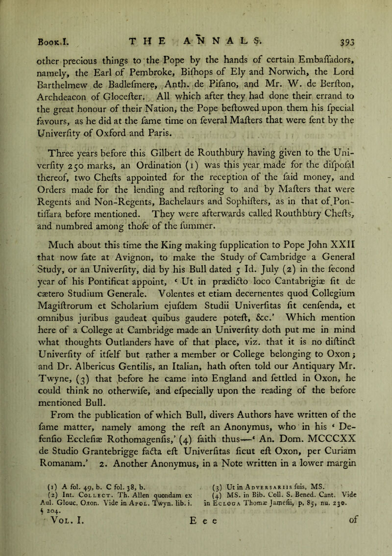 other precious things to the Pope by the hands of certain EmbafTadors, namely, the Earl of Pembroke, Bilhops of Ely and Norwich, the Lord Barthelmew de Badlefmere, Anth. de Pifano, and Mr. W. de Berfton, Archdeacon of Glocefter. All which after they had done their errand to the great honour of their Nation, the Pope beftowed upon them his fpecial favours, as he did at the fame time on feveral Mafters that were fent by the l/niverhty of Oxford and Paris. Three years before this Gilbert de Routhbury having given to the Uni- verfity 250 marks, an Ordination (i) was this year made for the difpofal thereof, two Chefts appointed for the reception of the faid money, and Orders made for the lending and reftoring to and by Mafters that were Regents and Non-Regents, Bachelaurs and Sophifters, as in that of Pon- tiftara before mentioned. They were afterwards called Routhbury Chefts, and numbred among thofe of the fummer. Much about this time the King making fupplication to Pope John XXII that now fate at Avignon, to make the Study of Cambridge a General Study, or an Univerfity, did by his Bull dated 5 Id. July (2) in the fecond year of his Pontificat appoint, * Ut in prasdidto loco Cantabrigix fit de caetero Studium Generale. Volentes et etiam decernentes quod Collegium Magiftrorum et Scholarium ejufdem Studii Univerfitas lit cenfenda, et omnibus juribus gaudeat quibus gaudere poteft, &c.’ Which mention here of a College at Cambridge made an Univerfity doth put me in mind what thoughts Outlanders have of that place, viz. that it is no diftindt Univerfity of itfelf but rather a member or College belonging to Oxon; and Dr. Albericus Gentilis, an Italian, hath often told our Antiquary Mr. Twyne, (3) that ^before he came into England and fettled in Oxon, he could think no otherwife, and efpecially upon the reading of the before mentioned Bull. From the publication of which Bull, divers Authors have written of the fame matter, namely among the reft an Anonymus, who in his ‘ De- fenfio Ecclefiae Rothomagenfis,’ (4) faith thus—* An. Dom. MCCCXX de Studio Grantebrigge fadta eft Univerfitas ficut eft Oxon, per Curiam Romanam.’ 2. Another Anonymus, in a Note written in a lower margin (1) A fol. 49, b. C fol. 38, b. (3) Ut In Adversariis fuis, MS. (2) Int. Collect. Th. Allen quondam ex (4) MS. in Bib. Coll. S. Bencd. Cant. Vide Aul. Glouc. Oxon. Vide in Apol. Twyn. lib. i. in Ecloca Thomac Jaijiefii, p. 85, nu. 230. § 204. VoL. I. E e e of