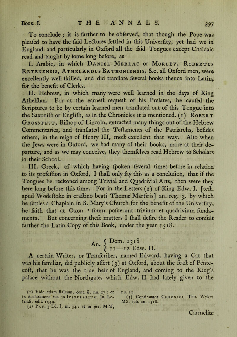 / To conclude; it is farther to be obferved, that though the Pope was pleafed to have the faid Lectures fettled in this Univerlity, yet had we in England and particularly in Oxford all the faid Tongues except Chaldaic read and taught by fome long before, as I. Arabic, in which Daniel Merlac or Morley, Robertus Retenensis, Athelardus Bathoniensis, &c. all Oxford men, were excellently well {killed, and did tranllate feveral books thence into Latin, for the benefit of Clerks. II. Hebrew, in which many were well learned in the days of King Athelftan. For at the earneft requeft of his Prelates, he caufed the Scriptures to be by certain learned men tranllated out of this Tongue into the Saxonifh or Englifh, as in the Chronicles it is mentioned, (i) Robert Grosstest, Bifhop of Lincoln, extracted many things out of the Hebrew Commentaries, and tranllated the Teftaments of the Patriarchs, befides others, in the reign of Henry III, moll excellent that way. Alfo when the Jews were in Oxford, we had many of their books, more at their de- parture, and as we may conceive, they themfelves read Hebrew to Scholars in their School. III. Greek, of which having fpoken feveral times before in relation to its profeflion in Oxford, I lhall only fay this as a conclufion, that if the Tongues be reckoned among Trivial and QuadriVial Arts, then were they here long before this time. For in the Letters (2) of King Edw. I, [tell, apud Wodeftoke in craftino beati Thomae Martiris] an. reg. 3, by which he fettles a Chaplain in S. Mary’s Church for the benefit of the Univerlity, he faith that at Oxon ‘ fuum pofuerunt trivium et quadrivium funda- menta.’ But concerning thefe matters I lhall delire the Reader to confult farther the Latin Copy of this Book, under the year 1318. An. {Dorn. 1318 II—12 Edw. II. A certain Writer, or Tranfcriber, named Edward, having a Cat that was his familiar, did publicly aflert (3) at Oxford, about the feafi; of Pente- coft, that he was the true heir of England, and coming to the King’s palace without the Northgate, which Edw. II had lately given to the (1) Vide etiam Baleum, cent, ii, nu. 27 : et nu. it. in declaratione fua in Itinerarium Jo. Le- {3) Continuator Chronici Tho. Wykes landi, edit. 1549. MS. fub. an. 1318. (2) Pat. 3 Ed. I, m,. 34: et in pix. MM, Carmelite