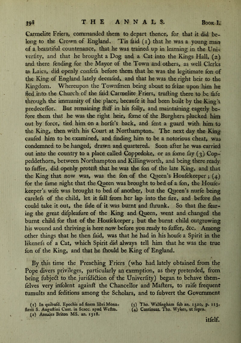 Carmelite Friers, commanded them to depart thence, for that it did be- long to the Crown of England. 'Tis faid (i) that he was a young man of a beautiful countenance, that he was trained up in learning in the Uni- verfity, and that he brought a Dog and a Cat into the Kings Hall, (2). and there fending for the Mayor of the Town and others, as well Clerks as Laics, did openly confefs before them that he was the legitimate fon of the King of England lately deceafed, and that he was the right heir to the Kingdom. Whereupon the Townfmen being about to feize upon him he fled into the Church of the laid Carmelite Friers, trufting there to be fafe through the immunity of the place, becaufe it had been built by the King’s predeceflbr. But remaining ftiff irr his folly, and maintaining eagerly be- fore them that he was the right heir, fome of the Burghers plucked him out by force, tied him on a horfe’s back, and fent a guard with him to the King, then with his Court at Northampton. The next day the King caufed him to be examined, and finding him to be a notorious cheat, was condemned to be hanged, drawn and quartered. Soon after he was carried out into the country to a place called Coppedoke, or as fome fay (j) Cop- peddethorn, between Northampton and Killingworth, and being there ready to fuffer, did openly protefi: that he was the fon of the late King, and that the King that now was, was the fon of the Queen’s Houfekeeper j (4) for the fame night that the Queen was brought to bed of a fon, the Houfe- keeper’s wife was brought to bed of another, but the Queen’s nurfe being carelefs of the child, let it fall from her lap into the fire, and before fhe could take it out, the fide of it was burnt and flirunk. So that Ihe fear- ing the great difpleafure of the King and Queen, went and changed the burnt child for that of the Houfekeeper; but the burnt child outgrowing his wound and thriving is here now before you ready to fuffer, &c. Among other things that he then faid, was that he had in his houfe a Spirit in the likenefs of a Cat, which Spirit did always tell him that he was the true fon of the King, and that he fhould be King of England. By this time the Preaching Friers (who had lately obtained from the Pope divers privileges, particularly an exemption, as they pretended, from being fubjedt to the jurifdidlion of the Univerfity) began to behave them- felves very infolent againft the Chancellor and Mafters, to raife frequent tumults and feditions among the Scholars, and to fubvert the Government (i) In quibufd. Epochis ad finem libriMona- (3) Tho. Walfingham fub an. 1320, p. 113. fterii S. Auguftini Cant, in Scacc. apud Weftm. (4) Continuat. Tho. Wykes, ut fupra. (a) Annalos Briton MS. an. 1318. itfelf.