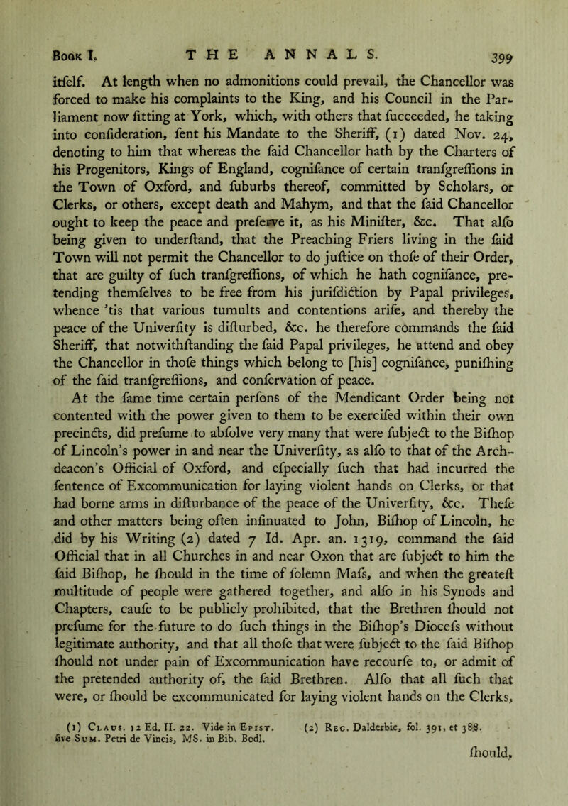 itfelf. At length when no admonitions could prevail, the Chancellor was forced to make his complaints to the King, and his Council in the Par- liament now fitting at York, which, with others that fucceeded, he taking into confideration, fent his Mandate to the Sheriff, (i) dated Nov. 24, denoting to him that whereas the faid Chancellor hath by the Charters of his Progenitors, Kings of England, cognifance of certain tranfgreffions in the Town of Oxford, and fuburbs thereof, committed by Scholars, or Clerks, or others, except death and Mahym, and that the faid Chancellor ought to keep the peace and prefeeve it, as his Minifter, &c. That alfb being given to underftand, that the Preaching Friers living in the faid Town will not permit the Chancellor to do juftice on thofe of their Order, that are guilty of fuch tranfgreflions, of which he hath cognifance, pre- tending themfelves to be free from his jurifdidlion by Papal privileges, whence ’tis that various tumults and contentions arife, and thereby the peace of the Univerfity is difturbed, &c. he therefore commands the faid Sheriff, that notwithftanding the faid Papal privileges, he attend and obey the Chancellor in thofe things which belong to [his] cognifance, punifhing of the faid tranfgreflions, and confervation of peace. At the fame time certain perfons of the Mendicant Order being not contented with the power given to them to be exercifed within their own precindls, did prefume to abfolve very many that were fubjed: to the Bifhop of Lincoln’s power in and near the Univerfity, as alfo to that of the Arch- deacon’s Official of Oxford, and efpecially fuch that had incurred the fentence of Excommunication for laying violent hands on Clerks, or that had borne arms in difturbance of the peace of the Univerfity, &c. Thefe and other matters being often infinuated to John, Bifhop of Lincoln, he did by his Writing (2) dated 7 Id. Apr. an. 1319, command the faid Official that in all Churches in and near Oxon that are fubjed to him the faid Bifhop, he fhould in the time of folemn Mafs, and when the greatefl multitude of people were gathered together, and alfo in his Synods and Chapters, caufe to be publicly prohibited, that the Brethren fhould not prefume for the future to do fuch things in the Bifhop’s Diocefs without legitimate authority, and that all thofe that were fubjed to the faid Bifhop fhould not under pain of Excommunication have recourfe to, or admit of the pretended authority of, the faid Brethren. Alfo that all fuch that were, or fhould be excommunicated for laying violent hands on the Clerks, (1) Claus. 12 Ed. II. 22. Vide in Epist. (2) Reg. Daldeibic, fol. 391, et 388. five Sum. Petri de Vineis, MS. in Bib. Bodl. flionld.