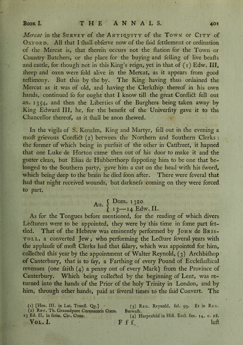 Mercat in the Survey of the Antiquity of the Town or City of Oxford. All that I fliall obferve now of the faid fettlement or ordination, of the Mercat is, that therein occurs not the ftation for the Town or Country Butchers, or the place for the buying and felling of live beafts and cattle, for though not in this King’s reign, yet in that of (i) Edw. Ill, Iheep and oxen were fold alive in the Mercat, as it appears from good teftimony. But this by the by. The King having thus ordained the Mercat as it was of old, and having the Clerkfhip thereof in his own hands, continued fo for ought that I know till the great Conflict fell out an. 1354, and then the Liberties of the Burghers being taken away by King Edward III, he, for the benefit of the Univerfity gave it to the Chancellor thereof, as it fhall be anon fhewed. In the vigils of S. Kenelm, King and Martyr, fell out in the evening a mofi; grievous Conflidf (2) between the Northern and Southern Clerks : the former of which being in purfuit of the other in Catftreet, it hapned that one Luke de Horton came then out of his door to make it and the gutter clean, but Elias de Hubberthorp fuppofing him to be one that be- longed to the Southern party, gave him a cut on the head with his fword, which being deep to the brain he died foon after. There _were feveral that had that night received wounds, but darknefs coming on they were forced to part. An. 3—14 Edw. II. SDom. 1320 I, As for the Tongues before mentioned, for the reading of which divers Ledlurers were to be appointed, they were by this time in fome part fet- tled. That of the Hebrew was eminently performed by John de Bris- tol l, a converted Jew; who performing the Ledture feveral years with the applaufe of moll; Clerks had that falary, which was appointed for him, colledted this year by the appointment of Walter Reynold, (3) Archbi/hop of Canterbury, that is to fay, a Farthing of every Pound of Ecclefiafiical revenues (one faith (4) a penny out of ev-ery Mark) from the Province of Canterbury. Which being colledled by the beginning of Lent, was re- turned into the hands of the Prior of the holy Trinity in London, and by him, through other hands, paid at feveral times to the faid Convert. The (1) [Hen. III. in Lat, Tranfl. Qu.] (3) Reg. Reynold, fol. 99. Et in Reg. (2) Rot. Th. Graundpont Coronatoris Oxon. Burwalh. 13 Ed. II, in fcrin. Civ. Oxon. (4) Harpesfeld in Hift. Eccl. fee. 14, c. 28. VoL. 1. F f f laft X