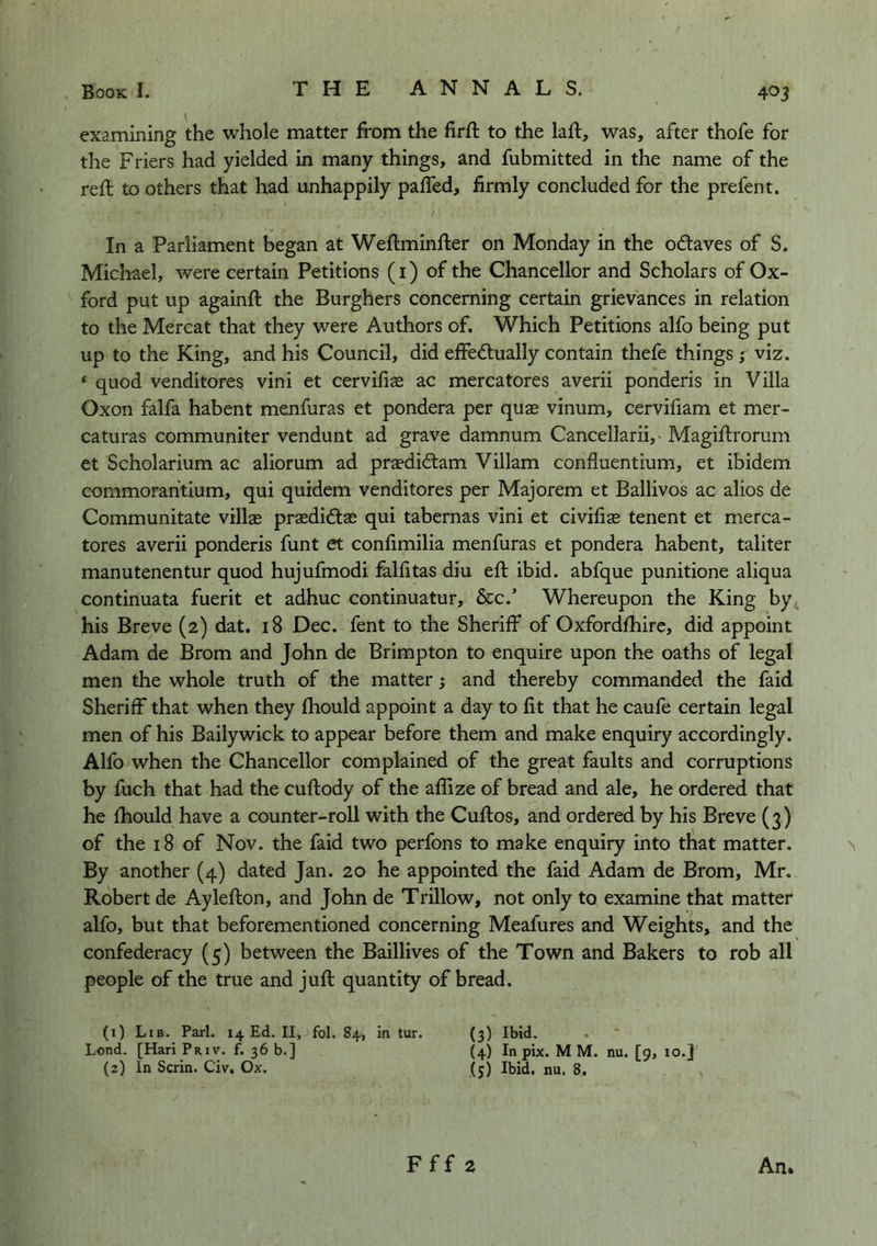 examining the whole matter from the firft to the laft, was, after thofe for the Friers had yielded in many things, and fubmitted in the name of the reft to others that had unhappily paffed, firmly concluded for the prefent. In a Parliament began at Weftminfter on Monday in the odaves of S. Michael, were certain Petitions (i) of the Chancellor and Scholars of Ox- ford put up againft the Burghers concerning certain grievances in relation to the Mercat that they were Authors of. Which Petitions alfo being put up to the King, and his Council, did effedually contain thefe things ; viz. ‘ quod venditores vini et cervifiae ac mercatores averii ponderis in Villa Oxon falfa habent menfuras et pondera per quae vinum, cerviliam et mer- caturas communiter vendunt ad grave damnum Cancellarii,- Magiftrorum et Scholarium ac aliorum ad praedidam Viliam confluentium, et ibidem commorahtium, qui quidem venditores per Majorem et Ballivos ac alios de Communitate villae prasdidae qui tabernas vini et civifiae tenent et merca- tores averii ponderis funt et confimilia menfuras et pondera habent, taliter manutenentur quod hujufmodi falfitas diu eft ibid, abfque punitione aliqua continuata fuerit et adhuc continuatur, &c.’ Whereupon the King by his Breve (2) dat. 18 Dec. fent to the Sheriff of Oxfordfhire, did appoint Adam de Brom and John de Brimpton to enquire upon the oaths of legal men the whole truth of the matter; and thereby commanded the faid Sheriff that when they fhould appoint a day to fit that he caufe certain legal men of his Bailywick to appear before them and make enquiry accordingly. Alfo when the Chancellor complained of the great faults and corruptions by fuch that had the cuftody of the aflize of bread and ale, he ordered that he fhould have a counter-roll with the Cuftos, and ordered by his Breve (3) of the 18 of Nov. the faid two perfons to make enquiry into that matter. By another (4) dated Jan. 20 he appointed the faid Adam de Brom, Mr. Robert de Aylefton, and John de Trillow, not only to examine that matter alfo, but that beforementioned concerning Meafures and Weights, and the confederacy (5) between the Baillives of the Town and Bakers to rob all people of the true and juft quantity of bread. (1) Lib. Pari. 14 Ed. II, fol. 84, in tur. (3) Ibid. Lend. [HariPaiv. f. 36 b.] (4) In pix. MM. nu. [9, 10.] (2) In Serin. Civ. Ox. (5) Ibid. nu. 8.