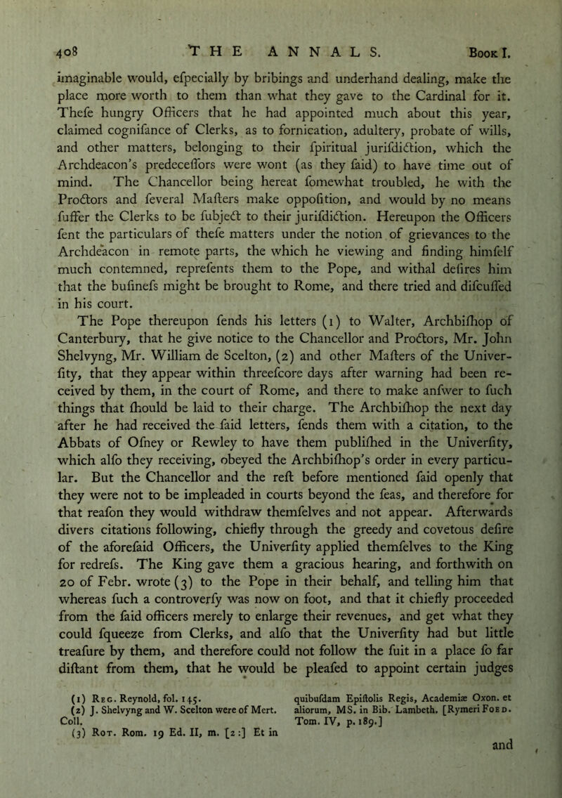 imaginable would, efpecially by bribings and underhand dealing, make the place more worth to them than what they gave to the Cardinal for it. Thefe hungry Officers that he had appointed much about this year, claimed cognifance of Clerks, as to fornication, adultery, probate of wills, and other matters, belonging to their fpiritual jurifdidtion, which the Archdeacon’s predeceffors were wont (as they faid) to have time out of mind. The Chancellor being hereat fomewhat troubled, he with the Prodtors and feveral Mafters make oppofition, and would by no means fuffer the Clerks to be fubjedt to their jurifdidtion. Hereupon the Officers fent the particulars of thefe matters under the notion of grievances to the Archdeacon in remote parts, the which he viewing and finding himfelf much contemned, reprefents them to the Pope, and withal delires him that the buffnefs might be brought to Rome, and there tried and difcuffed in his court. The Pope thereupon fends his letters (i) to Walter, Archbiffiop of Canterbury, that he give notice to the Chancellor and Prodtors, Mr. John Shelvyng, Mr. William de Scelton, (2) and other Mafters of the Univer- fity, that they appear within threefcore days after warning had been re- ceived by them, in the court of Rome, and there to make anfwer to fuch things that fhould be laid to their charge. The Archbiftiop the next day after he had received the faid letters, fends them with a citation, to the Abbats of Ofney or Rewley to have them publifhed in the Univerfity, which alfo they receiving, obeyed the Archbifhop’s order in every particu- lar. But the Chancellor and the reft before mentioned faid openly that they were not to be impleaded in courts beyond the feas, and therefore for that reafon they would withdraw themfelves and not appear. Afterwards divers citations following, chiefly through the greedy and covetous defire of the aforefaid Officers, the Univerfity applied themfelves to the King for redrefs. The King gave them a gracious hearing, and forthwith on 20 of Febr. wrote (3) to the Pope in their behalf, and telling him that whereas fuch a controverfy was now on foot, and that it chiefly proceeded from the faid officers merely to enlarge their revenues, and get what they could fqueeze from Clerks, and alfo that the Univerfity had but little treafure by them, and therefore could not follow the fuit in a place fo far diftant from them, that he would be pleafed to appoint certain judges (i) Reg. Reynold, fol. 145. quibufdam Epiftolis Regis, Academiae Oxon. et (z) J. Shelvyng and W. Scelton were of Mert. aliorum, MS. in Bib. Lambeth. [RymeriFoEO. Coll. Tom. IV, p. 189.] (3) Rot. Rom. 19 Ed. II, m. [2:] Et in and