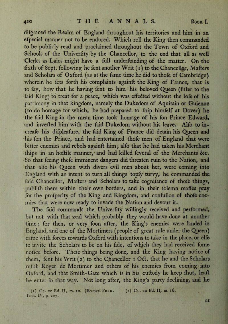 difgraced the Realm of England throughout his territories and him in an efpecial manner not to be endured. Which roll the King then commanded to be publicly read and proclaimed throughout the Town of Oxford and Schools of the Univerlity by the Chancellor, to the end that all as well Clerks as Laics might have a full underftanding of the matter. On the fixth of Sept, following he fent another Writ (i) to the Chancellor, Mafters and Scholars of Oxford (as at the fame time he did to thofe of Cambridge) wherein he fets forth his complaints againft the King of France, that is to fay, how that he having fent to him his beloved Queen (filler to the faid King) to treat for a peace, which was elfedled without the lofs of his patrimony in that kingdom, namely the Dukedom of Aquitain or Guienne (to do homage for which, he had prepared to Ihip himfelf at Dover) he the faid King in the mean time took homage of his fon Prince Edward, and invelled him with the faid Dukedom without his leave. Alfo to in- creafe his difpleafure, the faid King of France did detain his Queen and his fon the Prince, and had entertained thofe men of England that were bitter enemies and rebels againft him j alfo that he had taken his Merchant Ihips in an hoftile manner,* and had killed feveral of the Merchants &c. So that feeing thefe imminent dangers did threaten ruin to the Nation, and that alfo his Queen with divers evil men about her, were coming into England with an intent to turn all things toply turvy, he commanded the faid Chancellor, Mafters and Scholars to take cognifance of thofe things, publidi them within their own borders, and in their folemn maffes pray for the profperity of the King and Kingdom, and confulion of thofe ene- mies that were now ready to invade the Nation and devour it. The faid commands the Univerlity willingly received and performed, but not with that zeal which probably they would have done at another time; for then, or very foon after, the King’s enemies were landed in England, and one of the Mortimers (people of great rule under the Queen) came with forces towards Oxford with intentions to take in the place, or elfe to invite the Scholars to be on his fide, of which they had received fome notice before. Thefe things being done, and the King having notice of them, fent his Writ (2) to the Chancellor i Odl. that he and the Scholars refill Roger de Mortimer and others of his enemies from coming into Oxford, and that Smith-Gate which is in his cuftody he keep Ihut, leaft he enter in that way. Not long after, the King’s party declining, and he (j) Cl. 20 Ed. II, m—io. [Rymeri Foed. (2) Cl. 20 Ed, II, m. 16. Tom. IV, p 227. at