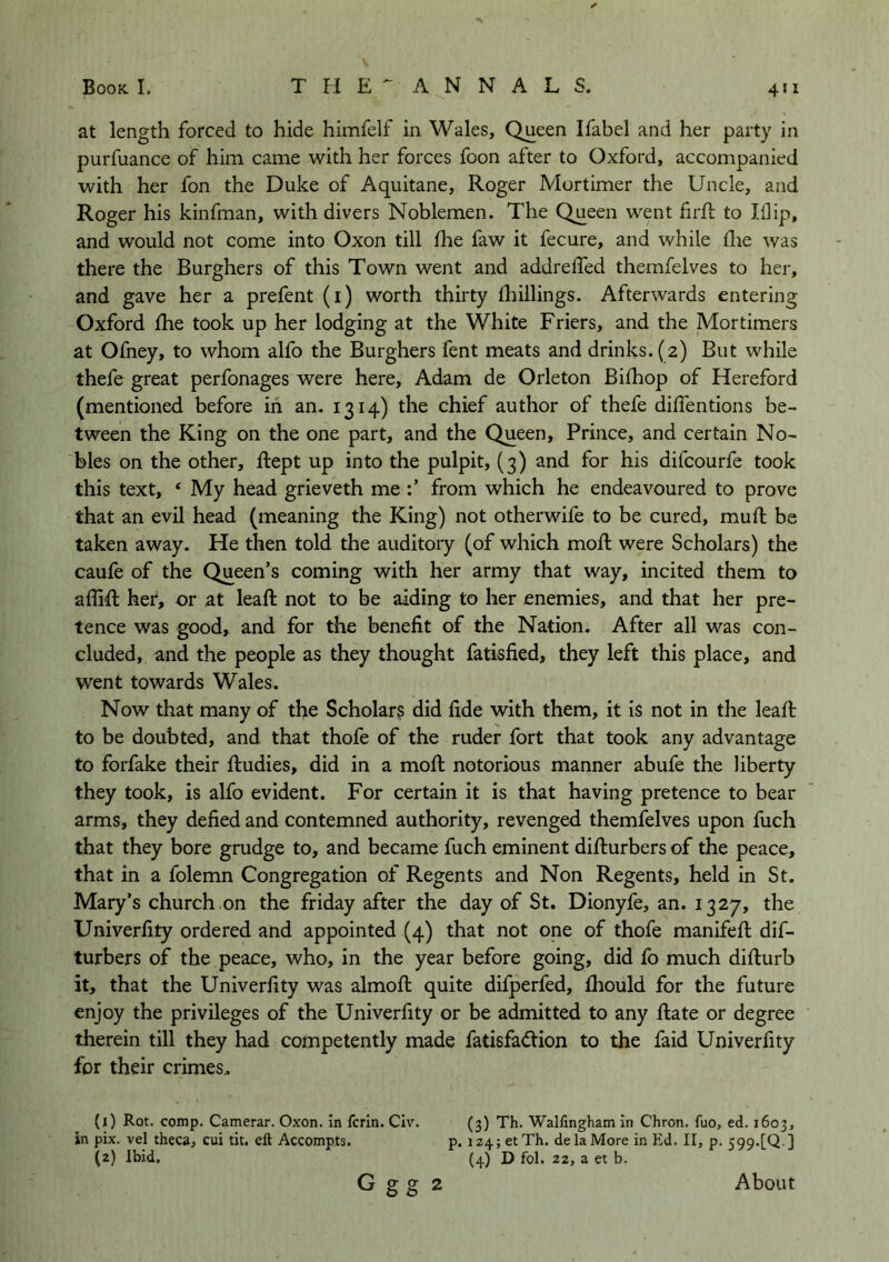 at length forced to hide himfelf in Wales, Queen Ifabel and her party in purfuance of him came with her forces foon after to Oxford, accompanied with her fon the Duke of Aquitane, Roger Mortimer the Uncle, and Roger his kinfman, with divers Noblemen. The Queen went firfl to Illip, and would not come into Oxon till Ihe faw it fecure, and while die was there the Burghers of this Town went and addreffed themfelves to her, and gave her a prefent (i) worth thirty diillings. Afterwards entering Oxford die took up her lodging at the White Friers, and the Mortimers at Ofney, to whom alfo the Burghers fent meats and drinks. (2) But while thefe great perfonages were here, Adam de Orleton Bidiop of Hereford (mentioned before in an. 1314) the chief author of thefe diifentions be- tween the King on the one part, and the Queen, Prince, and certain No- bles on the other, dept up into the pulpit, (3) and for his difcourfe took this text, ‘ My head grieveth me from which he endeavoured to prove that an evil head (meaning the King) not otherwife to be cured, mud be taken away. He then told the auditoiy (of which mod were Scholars) the caufe of the Queen’s coming with her army that way, incited them to a did her, or at lead not to be aiding to her enemies, and that her pre- tence was good, and for the benefit of the Nation. After all was con- cluded, and the people as they thought fatisfied, they left this place, and went towards Wales. Now that many of the Scholars did fide with them, it is not in the lead to be doubted, and that thofe of the ruder fort that took any advantage to forfake their dudies, did in a mod notorious manner abufe the liberty they took, is alfo evident. For certain it is that having pretence to bear arms, they defied and contemned authority, revenged themfelves upon fuch that they bore grudge to, and became fuch eminent didurbers of the peace, that in a folemn Congregation of Regents and Non Regents, held in St. Mary’s church on the friday after the day of St. Dionyfe, an. 1327, the Univerfity ordered and appointed (4) that not one of thofe manifed dif- turbers of the peace, who, in the year before going, did fo much didurb it, that the Univerfity was almod quite difperfed, diould for the future enjoy the privileges of the Univerfity or be admitted to any date or degree therein till they had competently made fatisfadion to the faid Univerfity for their crimes. (1) Rot. comp. Camerar. Oxon. In fcrln. Civ. in pix. vel theca, cui tit. eft Accompts. (2) Ibid. (3) Th. Walftngham in Chron. fuo, ed. 1603, p. 124; et Th. de la More in Ed. 11, p. 599.[Q ] (4) D fol. 22, a et b. G gg 2 About