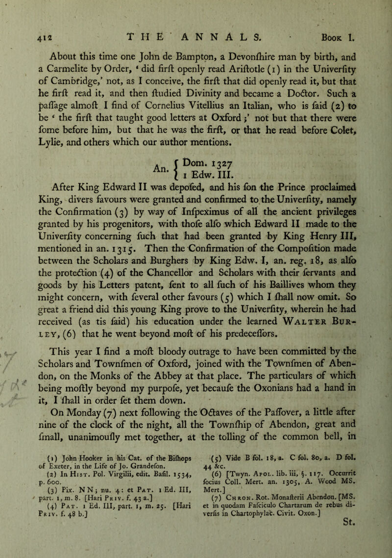 / About this time one John de Bamptpn, a Devonfhire man by birth, and a Carmelite by Order, ‘ did firfi: openly read Ariftotle (i) in the Univerlity of Cambridge,’ not, as I conceive, the firft that did openly read it, but that he firft read it, and then ftudied Divinity and became a Dodtor. Such a palTage almoft I find of Cornelius Vitellius an Italian, who is faid (2) to be ‘ the firft that taught good letters at Oxfordnot but that there were fome before him, but that he was the firft, or that he read before Colet, Lylie, and others which our author mentions. An. {Dorn. 1327 I Edw. III. After King Edward II was depofed, and his fon the Prince proclaimed King, divers favours w^ere granted and confirmed to the Univerfity, namely the Confirmation (3) by way of Infpeximus of all the ancient privileges granted by his progenitors, with thofe alfo which Edward II made to the Univerfity concerning fuch that had been granted by King Henry III, mentioned in an. 1315. Then the Confirmation of the Compofition made between the Scholars and Burghers by King Edw. I, an. reg. 18, as alfo the protection (4) of the Chancellor and Scholars with their fervants and goods by his Letters patent, fent to all fuch of his Baillives whom they might concern, with feveral other favours (5) which I fliall now omit. So great a friend did this young King prove to the Univerfity, wherein he had received (as tis faid) his education under the learned Walter Bur- ley, (6) that he went beyond moft of his predeceftbrs. This year I find a moft bloody outrage to have been committed by the Scholars and Townfmen of Oxford, joined with the Townfmen of Aben- don, on the Monks of the Abbey at that place. The particulars of which being moftly beyond my purpofe, yet becaufe the Oxonians had a hand in it, I ftiall in order fet them down. On Monday (7) next following the Ocftaves of the Paflbver, a little after nine of the clock of the night, all the Townftiip of Abendon, great and final!, unanimoufly met together, at the tolling of the common bell, in (1) John Hooker in his Cat. of the Bifhops of Exeter, in the Life of Jo. Grandefon. (2) In Hist. Pol. Virgilii, edit. Balil. 1534, p. 600. (3) Pix. NN; nu. 4: et Pat. 1 Ed. Ill, part. i,jn.8. [Hari Priv. f. 43 a.] (4) Pat. 1 Ed. Ill, part, i, m. 25. [Hari Priv. f. 48 b.J (5) Vide B fol. 18, a. C fol. 80, a. D fol. 44 &c. (6) [Twyn. Apol. lib. iii, §. 117. Occurrit focius Coll. Mert. an. 1305, A. Wood MS. Mert.] ' (7) Chron. Rot. Monafterii Abendon, [MS. et in quodam Fafciculo Chartarum de rebus di- verts in Chartophylab. Civit. Oxon.] St.