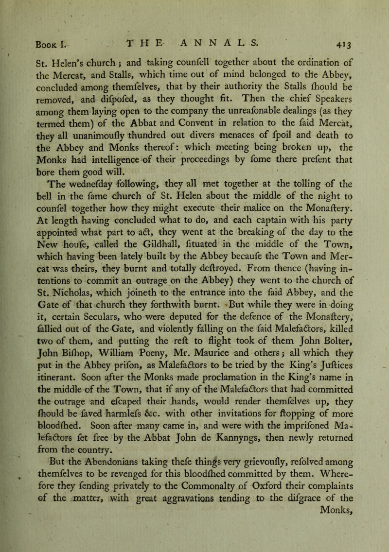 St. Helen’s church; and taking counfell together about the ordination of the Mercat, and Stalls, which time out of mind belonged to the Abbey, concluded among themfelves, that by their authority the Stalls fhould be removed, and difpofed, as they thought fit. Then the chief Speakers among them laying open to the company the unreafonable dealings (as they termed them) of the Abbat and Convent in relation to the faid Mercat, they all unanimoully thundred out divers menaces of fpoil and death to the Abbey and Monks thereof: which meeting being broken up, the Monks had intelligence of their proceedings by fome there prefent that bore them good will. The wednefday following, they all met together at the tolling of the bell in the fame church of St. Helen about the middle of the night to counfel together how they might execute their malice on the Monaftery. At length having concluded what to do, and each captain with his party appointed what part to adt, they went at the breaking of the day to the New houfe, called the Gildhall, fituated in the middle of the Town, which having been lately built by the Abbey becaufe the Town and Mer- cat was theirs, they burnt and totally deftroyed. From thence (having in- tentions to commit an outrage on the Abbey) they went to the church of St. Nicholas, which joineth to the entrance into the faid Abbey, and the Gate of that church they forthwith burnt. 'But while they were in doing it, certain Seculars, who were deputed for the defence of the Monaftery, fallied out of the Gate, and violently falling on the faid Malefadors, killed two of them, and putting the reft to flight took of them John Bolter, John Bilhop, William Poeny, Mr. Maurice and others; all which they put in the Abbey prifon, as Malefadtors to be tried by the King’s Juftices itinerant. Soon after the Monks made proclamation in the King’s name in the middle of the Town, that if any of the Malefactors that had committed the outrage and efcaped their hands, would render themfelves up, they fhould be faved harmlefs &c. with other invitations for flopping of more bloodfhed. Soon after many came in, and were with the imprifoned Ma- lefactors fet free by the Abbat John de Kannyngs, then newly returned from the country. But the Abendonians taking thefe things very grievoufly, refolved among themfelves to be revenged for this bloodfhed committed by them. Where- fore they fending privately to the Commonalty of Oxford their complaints of the matter, with great aggravations tending to the difgrace of the Monks,