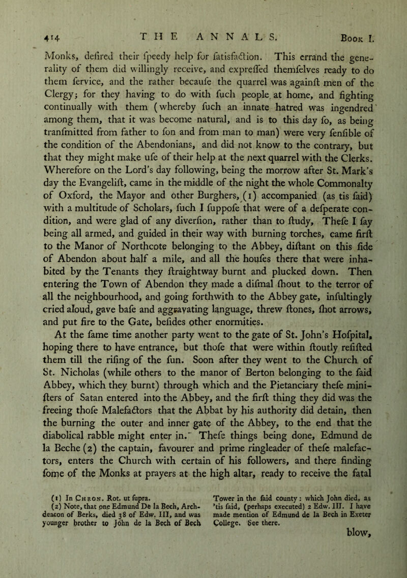 Monks, delired their fpeedy help for fatisfacTion. This errand the gene- rality of them did willingly receive, and exprelTed themfelves ready to do them fervice, and the rather becaufe the quarrel was againft men of the Clergy; for they having to do with fuch people, at home, and fighting continually with them (whereby fuch an innate hatred was ingendred among them, that it was become natural, and is to this day fo, as being tranfmitted from father to fon and from man to man) were very fenfible of the condition of the Abendonians, and did not know to the contrary, but that they might make ufe of their help at the next quarrel with the Clerks. Wherefore on the Lord’s day following, being the morrow after St. Mark’s day the Evangelift, came in the middle of the night the whole Commonalty of Oxford, the Mayor and other Burghers, (i) accompanied (as tis faid) with a multitude of Scholars, fuch I fuppofe that were of a defperate con- dition, and were glad of any diverfion, rather than to ftudy, Thefe I fay being all armed, and guided in their way with burning torches, came firfi: to the Manor of Northcote belonging to the Abbey, diftant on this fide of Abendon about half a mile, and all the houfes there that were inha- bited by the Tenants they ftraightway burnt and plucked down. Then entering the Town of Abendon they made a difmal fhout to the terror of all the neighbourhood, and going forthwith to the Abbey gate, infultingly cried aloud, gave bafe and aggeayating language, threw ftones, fhot arrows, and put fire to the Gate, befides other enormities. At the fame time another party went to the gate of St. John’s Hofpital, hoping there to have entrance, but thofe that were within ftoutly refifted them till the rifing of the fun. Soon after they went to the Church of St. Nicholas (while others to the manor of Berton belonging to the faid Abbey, which they burnt) through which and the Pietanciary thefe mini- (lers of Satan entered into the Abbey, and the firfi: thing they did was the freeing thofe Malefadlors that the Abbat by his authority did detain, then the burning the outer and inner gate of the Abbey, to the end that the diabolical rabble might enter in.* Thefs things being done, Edmund de la Beche (2) the captain, favourer and prime ringleader of thefe malefac- tors, enters the Church with certain of his followers, and there finding fome of the Monks at prayers at the high altar, ready to receive the fatal (1) In Chron, Rot. ut fupra. Tower in the faid county : which John died, as (2) Note, that pne Edmund De la Bech, Arch- ’tis faid, (perhaps executed) 2 Edw. III. I hsive deacon of Berks, died 38 of Edw. Ill, and was made mention of Edmund de la Bech in Exeter younger brother to John de la Bech of Bech College. See there. blow.