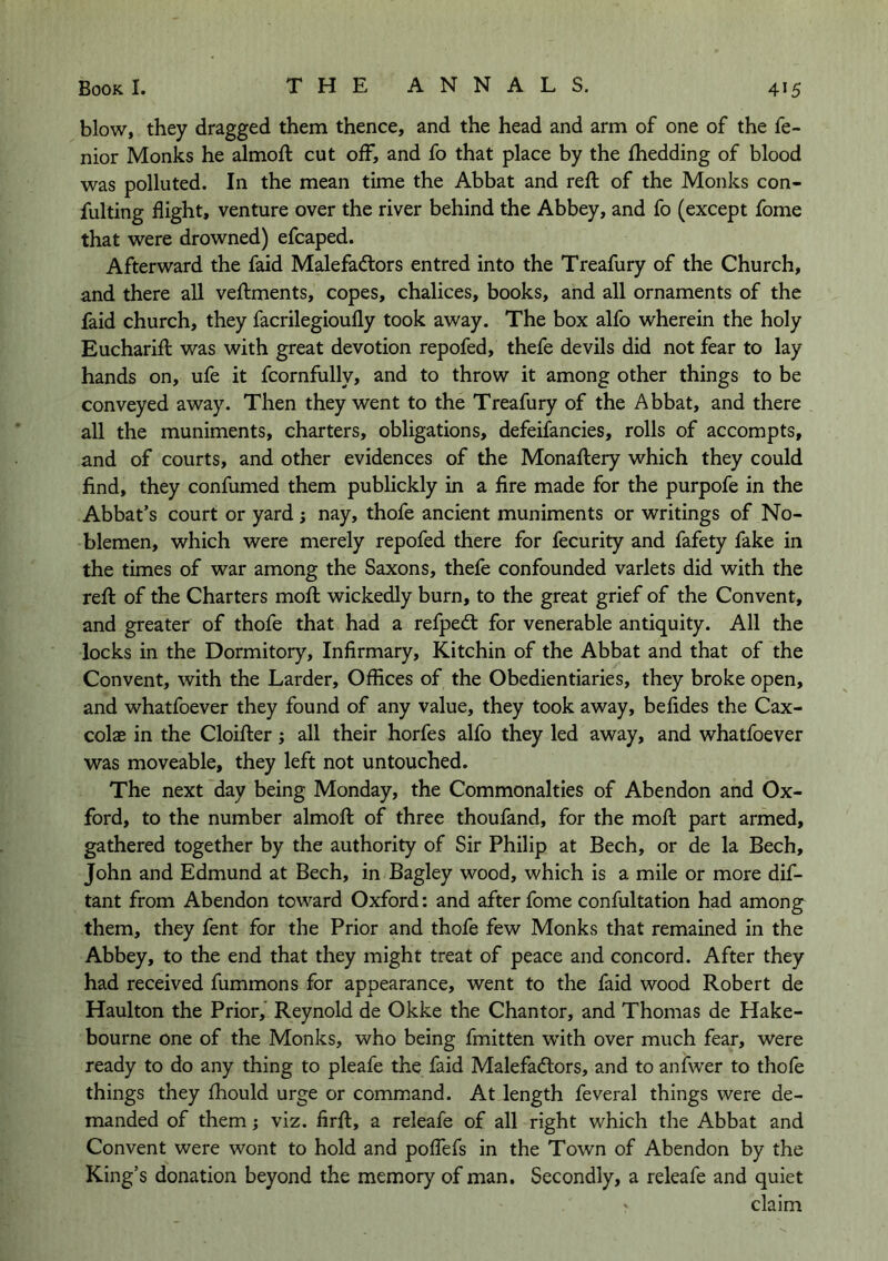 blow, they dragged them thence, and the head and arm of one of the fe- nior Monks he almoft cut off, and fo that place by the fhedding of blood was polluted. In the mean time the Abbat and reft of the Monks con- fulting flight, venture over the river behind the Abbey, and fo (except fome that were drowned) efcaped. Afterward the faid Malefadors entred into the Treafury of the Church, and there all veftments, copes, chalices, books, and all ornaments of the faid church, they facrilegioufly took away. The box alfo wherein the holy Eucharift was with great devotion repofed, thefe devils did not fear to lay hands on, ufe it fcornfully, and to throw it among other things to be conveyed away. Then they went to the Treafury of the Abbat, and there all the muniments, charters, obligations, defeifancies, rolls of accompts, and of courts, and other evidences of the Monaftery which they could find, they confumed them publickly in a fire made for the purpofe in the Abbat’s court or yard ; nay, thofe ancient muniments or writings of No- blemen, which were merely repofed there for fecurity and fafety fake in the times of war among the Saxons, theft confounded varlets did with the reft of the Charters moft wickedly burn, to the great grief of the Convent, and greater of thofe that had a refped: for venerable antiquity. All the locks in the Dormitory, Infirmary, Kitchin of the Abbat and that of the Convent, with the Larder, Offices of the Obedientiaries, they broke open, and whatfoever they found of any value, they took away, befides the Cax- colas in the Cloifter; all their horfes alfo they led away, and whatfoever was moveable, they left not untouched. The next day being Monday, the Commonalties of Abendon and Ox- ford, to the number almoft of three thoufand, for the moft part armed, gathered together by the authority of Sir Philip at Bech, or de la Bech, John and Edmund at Bech, in Bagley wood, which is a mile or more dif- tant from Abendon toward Oxford: and after fome confultation had among them, they ftnt for the Prior and thofe few Monks that remained in the Abbey, to the end that they might treat of peace and concord. After they had received fummons for appearance, went to the faid wood Robert de Haulton the Prior, Reynold de Okke the Chantor, and Thomas de Hake- bourne one of the Monks, who being fmitten with over much fear, were ready to do any thing to pleafe the faid Malefadiors, and to anfwer to thofe things they Ihould urge or command. At length ftveral things were de- manded of them; viz. firft, a releafe of all right which the Abbat and Convent were wont to hold and polftfs in the Town of Abendon by the King’s donation beyond the memory of man. Secondly, a releafe and quiet ' claim