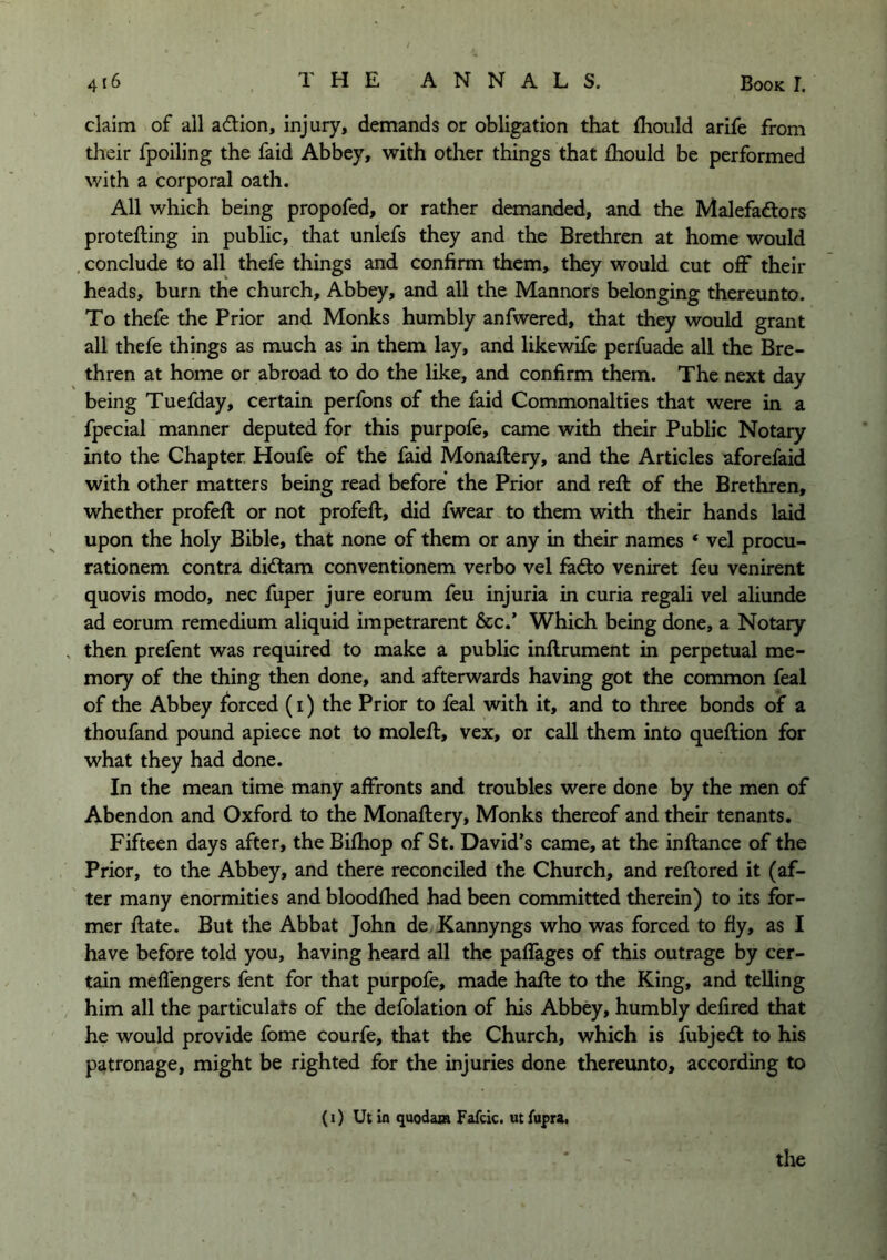 claim of all adion, injury, demands or obligation tliat fhould arife from their fpoiling the faid Abbey, with other things that fhould be performed with a corporal oath. All which being propofed, or rather demanded, and the Malefadors protefting in public, that unlefs they and the Brethren at home would , conclude to all thefe things and confirm them, they would cut off their heads, burn the church. Abbey, and all the Mannors belonging thereunto. To thefe the Prior and Monks humbly anfwered, that they would grant all thefe things as much as in them lay, and likewife perfuade all the Bre- thren at home or abroad to do the like, and confirm them. The next day being Tuefday, certain perfons of the faid Commonalties that were in a fpecial manner deputed for this purpofe, came with their Public Notary into the Chapter Houfe of the faid Monaftery, and the Articles aforefaid with other matters being read before’ the Prior and reft of the Brethren, whether profeft or not profeft, did fwear to them with their hands laid upon the holy Bible, that none of them or any in their names ‘ vel procu- rationem contra di<ftam conventionem verbo vel fe(3:o veniret feu venirent quovis modo, nec fuper jure eorum feu injuria in curia regali vel aliunde ad eorum remedium aliquid impetrarent &c.’ Which being done, a Notary , then prefent was required to make a public inftrument in perpetual me- mory of the thing then done, and afterwards having got the common feal of the Abbey forced (i) the Prior to feal with it, and to three bonds of a thoufand pound apiece not to moleft, vex, or call them into queftion for what they had done. In the mean time many affronts and troubles were done by the men of Abendon and Oxford to the Monaftery, Monks thereof and their tenants. Fifteen days after, the Bilhop of St. David’s came, at the inftance of the Prior, to the Abbey, and there reconciled the Church, and reftored it (af- ter many enormities and bloodftied had been committed therein) to its for- mer ftate. But the Abbat John de Kannyngs who was forced to fiy, as I have before told you, having heard all the paflages of this outrage by cer- tain meflengers fent for that purpofe, made hafte to the King, and telling him all the particulats of the defolation of his Abbey, humbly defired that he would provide feme courfe, that the Church, which is fubjedl to his patronage, might be righted for the injuries done thereunto, according to (i) Ut in quodam Fafcic. ut fupra, the