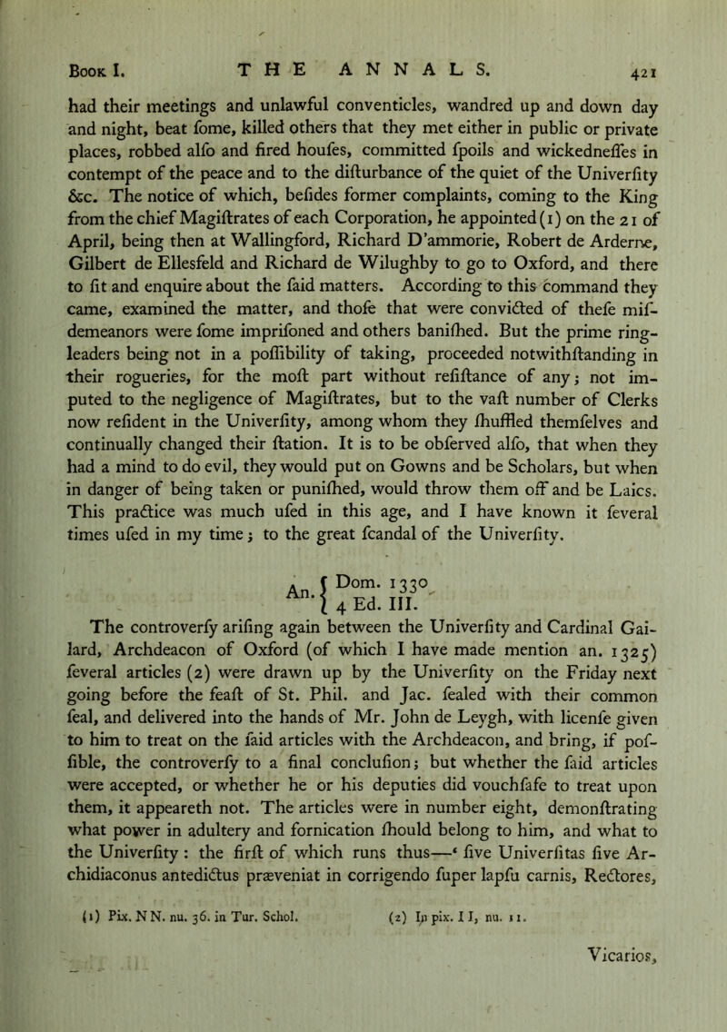 had their meetings and unlawful conventicles, wandred up and down day and night, beat fome, killed others that they met either in public or private places, robbed alfo and fired houfes, committed fpoils and wickednefies in contempt of the peace and to the difturbance of the quiet of the Univerfity &c. The notice of which, befides former complaints, coming to the King from the chief Magiftrates of each Corporation, he appointed (i) on the 21 of April, being then at Wallingford, Richard D’ammorie, Robert de Arderne, Gilbert de Ellesfeld and Richard de Wilughby to go to Oxford, and there to fit and enquire about the faid matters. According to thi& command they came, examined the matter, and thofe that were convidted of thefe mif- demeanors were fome imprifoned and others banifhed. But the prime ring- leaders being not in a poflibility of taking, proceeded notwithftanding in their rogueries, for the mofi: part without refiftance of any; not im- puted to the negligence of Magiftrates, but to the vaft number of Clerks now refident in the Univerfity, among whom they Ihuffled themfelves and continually changed their ftation. It is to be obferved alfo, that when they had a mind to do evil, they would put on Gowns and be Scholars, but when in danger of being taken or puniftied, would throw them off and be Laics. This practice was much ufed in this age, and I have known it feveral times ufed in my time; to the great fcandal of the Univerfity. Dom. 1330 4 Ed. III.  The controverfy arifing again between the Univerfity and Cardinal Gai- lard. Archdeacon of Oxford (of which I have made mention an. 1325) feveral articles (2) were drawn up by the Univerfity on the Friday next going before the feaft of St. Phil, and Jac. fealed with their common feal, and delivered into the hands of Mr. John de Leygh, with licenfe given to him to treat on the faid articles with the Archdeacon, and bring, if pof- fible, the controverfy to a final conclufion; but whether the faid articles were accepted, or whether he or his deputies did vouchfafe to treat upon them, it appeareth not. The articles were in number eight, demonftrating what power in adultery and fornication fhould belong to him, and what to the Univerfity : the firft of which runs thus—‘ five Univerfitas five Ar- chidiaconus antedidus prasveniat in corrigendo fuper lapfu carnis, Rediores, (0 Pix. NN. nu. 36. ia Tur. Schol. (2) In pIx. 11, nu. j I. Vicario.s,