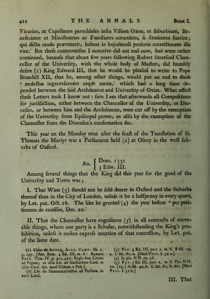 Vicarios, ac Capellanos parochiales infra Viliam Oxon, et fuburbium, Be- neficiatos et Miniftrantes ac Familiares eorundem, ft Studentes fuerint; qui didto modo praevenerit, habeat in hujufmodi perfonis corred:ionem Ula vice.’ But thefe controverfies I conceive did not end now, but were rather continued, becaufe that about five years following Robert Stratford Chan- cellor of the Univerfity, with the whole body of Mafters, did humbly defire (i) King Edward III, that he would be pleafed to write to Pope Benedid: XII, that he, among other things, would put an end to thofe ‘ moleftiae ingravefcentes atqiTe motas,’ which had a long time de- pended between the faid Archdeacon and Univerfity of Oxon. What efFe(5t thefe Letters took I know not: fure I am that afterwards all Compofitions for jurifdidtion, either between the Chancellor of the Univerfity, or Dio- cefan, or between him and the Archdeacon, were cut off by the exemption of the Univerfity from Epifcopal power, as alfo by the exemption of the Chancellor from the Diocefan’s confirmation &c. This year on the Monday next after the feafl; of the Tranflation of St. Thomas the Martyr was a Parliament held (2) at Ofney in the weft fub- urbs of Oxford. An. ! Dom. 1331 5 Edw. III. Among feveral things that the King did this year for the good of the Univerfity and Town was ; I. That Wine (3) fhould not be fold dearer in Oxford and the Suburbs thereof than in the City of London, unlefs it be a halfpenny in every quart, by Let. pat. Odl. 16. The like he granted (4) the year before ‘ per peti- tionem de confilio, Dec. 20.’ II. That the Chancellor have cognifance (5) in all contradis of move- able things, where one party is a Scholar, notwithftanding the King’s pro- hibition, unlefs it makes exprefs mention of that conceffion, by Let. pat, of the fame date. (1) Caius <le Anti Ac AD. Cant. lib. 2. p. 197. [Rot, Rom. 4 Ed. Ill, m. 6 : Rymeri Foed. Tom. IV, p. 411,412; Regis dus Literae ad Papam; et alias Lit. ad Gaillardum Card, et alios Card. dat. apud Eltham 2 Feb.] (2) Lib. de Summonitionibus ad Parliam. in turri Lond, (3) Pat. 5 Ed. Ill, part. 2. m. 8. B fbl. 19, a. C fbl. 81, a. [Hari Priv. f. 32 a.] (4) In pix. NN. nu. 38. (5) Pat. 5 Ed. Ill, part. 2, m. 8. Pix. N N. nu. [29.] A fol. 42,b. C fol. 81, b, &c. [Hari Priv. f. szb.]