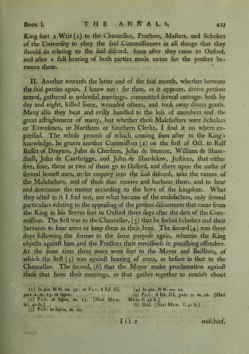 King fent a Writ (i) to the Chancellor, Prodlors, Mafters, and Scholars of the Univerlity to obey the jfaid Commiffioners in all things that they Ihould do relating to the laid difcord. Soon after they came to Oxford, and after a full hearing of both parties made union for the prefent be^ tween them. II. Another towards the latter end of the faid month, whether between thefaid parties again, I know not; for then, as it appears, divers perfons armed, gathered in unlawful meetings, committed feveral outrages both by day and night, killed fome, wounded others, and took away divers goods. Many alfo they beat and evilly handled to the lofs of members and the great affrightment of many, but whether thefe Malefadors were Scholars or Townfmen, or Northern or Southern Clerks, I find it no where ex- prefled. The whole procefs of which coming foon after to the King’s knowledge, he grants another Commiflion (2) on the firfi: of Odt. to Ralf Baffet of Drayton, John de Cherlton, John de Stonore, William de Share- fhull, John de Cantbrigge, and John de Shardelow, Juftices, that either five, four, three or two of them go to Oxford, and there upon the oaths of feyeral honeft men, make enquiry into the faid difcord, take the names of the Malefactors, and of thofe that receive and harbour them, and to hear and determine the matter according to the laws of the kingdom. What they acted in it I find not, nor what became of the malefaCtors, only feveral particulars relating to the appeafing of the prefent difcontents that came from the King in his Breves fent to Oxford three days after the date of the Com- miflion. The firfl; was to the Chancellor, (3) that he forbid Scholars and their Servants to bear arms or keep them in their Inns. The fecond(4) was three days following the former to the fame purpofe again, wherein the King objects againft him and the ProCtors their remiflfnefs in punifhing offenders. At the fame time three more were fent to the Mayor and Baillives, of which the firfl (5) was againft bearing of arms, as before in that to the Chancellor. The fecond, (6) that the Mayor make proclamation againft thofe that have their meetings, or that gather together to confult about (1) In pix. N N. nu. 30 : et Pat. 8 Ed. Ill, (4) In pix. N N. nu. 22. part. 2. m. 23, ut fupra. (5) Pat. 8 Ed. Ill, part. 2. m. 20. [Hari (2) Pat. ut fupra, m. 23, [Hari Mem. Mem. f. 42 b.] fol. 40:b.] (6) Ibid. [Hari Mem. f. 41 b.] (3) Pat. ut fupra, m. 20.