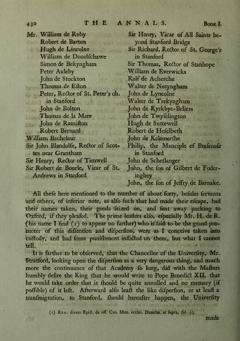 Mr. William de Roby Robert de Barton Hugh de Lincolne William de Donelfchawe Simon de Bekyngham Peter Auleby John de Stockton Thomas de Efton Peter, Red:or of St. Peter’s ch. in Stanford John de Bolton Thomas de la Mare John de Ramifton Robert Bernard William Bachelaur Sir John Blandolfe, Redlor of Scot-? tes near Grantham Sir Henry, Rector of Tim well Sir Robert de Bourle, Vicar of St. Andrews in Stanford Sir Henry, Vicar of All Saints be- yond Stanford Bridge Sir Richard, Redtor of St. George’s in Stanford Sir Thomas, Redtor of Stanhope William de Ever wicks Ralf de Acherche Walter de Notyngham John de Lyncolne Walter de Trekyngham John de Kyrkbye-Beliers John de Twyfelington Hugh de Suttewell Robert de Hefelbeth John de Kelemerlhe Philip, the Manciple of Brafenofe in Stanford John de Schetlanger John, the fon of Gilbert de Foder- inghey John, the fon of Jeffry de Barnake. All thefe here mentioned to the number of about forty, befides fervants ■and others, of inferior note, as alfo fuch that had made their efcape, had their names taken, their goods feized on, and fent away packing to Oxford, if they pleafed. The prime leaders alfo, efpecially Mr. H. de R. ^his name I find (i) to appear no farther) who is' faid to be the grand pro- moter of this difiention and difperfion, were as I conceive taken into cuftody, and had fome punifhment inflidled on them, but what I cannot tell. It is farther to be obferved, that the Chancellor of the Univerfity, Mr. Stratford, looking upon the difperfion as a very dangerous thing, and much more the continuance of that Academy fo long, did with the Mafters humbly defire the King that he would write to Pope Benedict XII, that he would take order that it fhould be quite annulled and no memory (if poflible) of it left. Afterward alfo leaft the like difperfion, or at leaft a tranfmigration, to Stanford, fhould hereafter happen, the Univerfity (i) Reg. divers Epift. de off. Can. Mon. eccles. Dunelm. ut fupra, fol. 93.