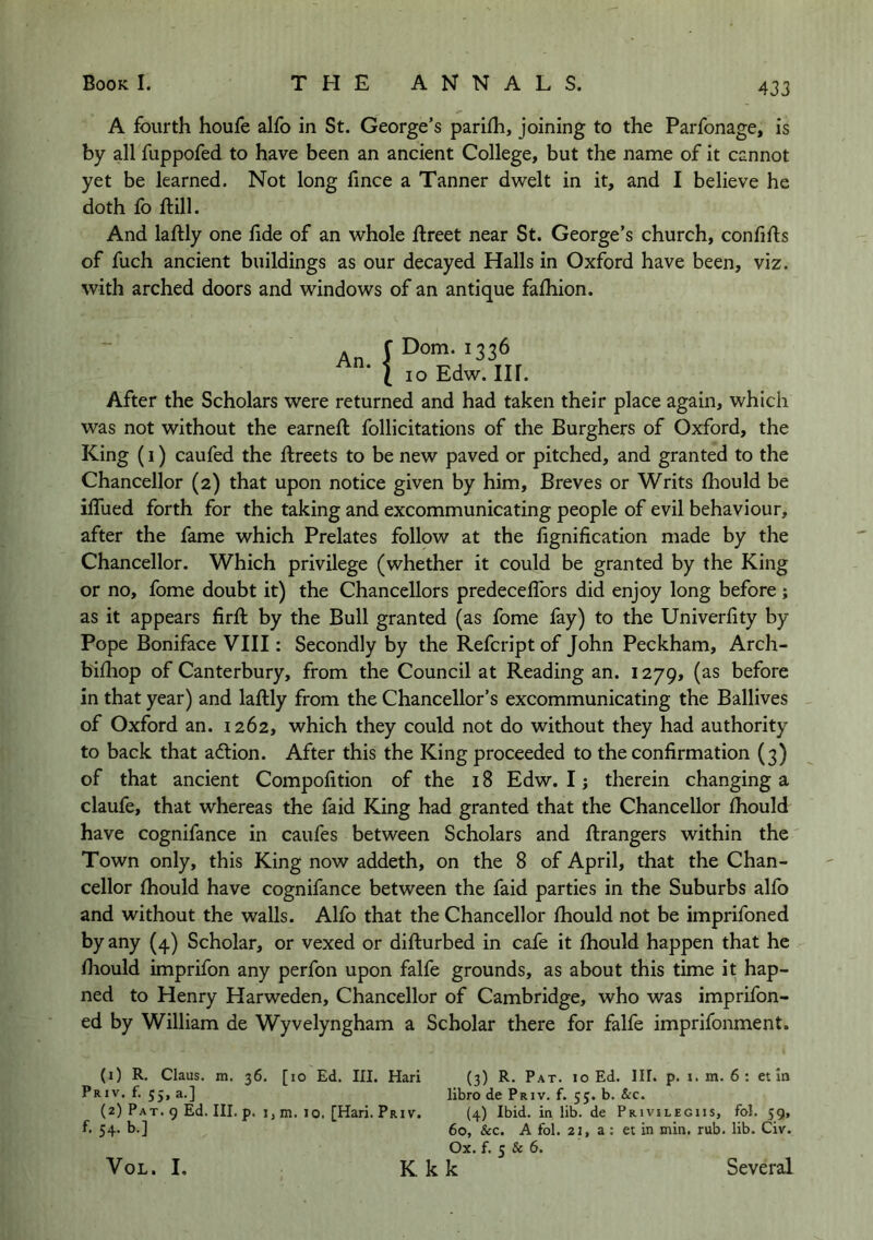 A fourth houfe alfo in St. George’s parifh, joining to the Parfonage, is by all fuppofed to have been an ancient College, but the name of it cannot yet be learned. Not long fince a Tanner dwelt in it, and I believe he doth fo ftill. And laftly one fide of an whole fireet near St. George’s church, confifts of fuch ancient buildings as our decayed Halls in Oxford have been, viz. with arched doors and windows of an antique falhion. An. f Dorn. 1336 ( 10 Edw. Ilf. After the Scholars were returned and had taken their place again, which was not without the earnefi; follicitations of the Burghers of Oxford, the King (I) caufed the ftreets to be new paved or pitched, and granted to the Chancellor (2) that upon notice given by him. Breves or Writs Ihould be ifiued forth for the taking and excommunicating people of evil behaviour, after the fame which Prelates follow at the fignification made by the Chancellor. Which privilege (whether it could be granted by the King or no, fome doubt it) the Chancellors predeceflbrs did enjoy long before; as it appears firfi: by the Bull granted (as fome fay) to the Univerfity by Pope Boniface VIII: Secondly by the Refcript of John Peckham, Arch- bifhop of Canterbury, from the Council at Reading an. 1279, (as before in that year) and laftly from the Chancellor’s excommunicating the Ballives of Oxford an. 1262, which they could not do without they had authority to back that a6lion. After this the King proceeded to the confirmation (3) of that ancient Compofition of the 18 Edw. I; therein changing a claufe, that whereas the faid King had granted that the Chancellor fiiould have cognifance in caufes between Scholars and ftrangers within the Town only, this King now addeth, on the 8 of April, that the Chan- cellor fhould have cognifance between the faid parties in the Suburbs alfo and without the walls. Alfo that the Chancellor fiiould not be imprifoned by any (4) Scholar, or vexed or difturbed in cafe it fiiould happen that he fiiould imprifon any perfon upon falfe grounds, as about this time it hap- ned to Henry Harweden, Chancellor of Cambridge, who was imprifon- ed by William de Wyvelyngham a Scholar there for falfe imprifonment. (1) R. Claus, m. 36. [10 Ed. III. Hari (3) R. Pat. 10 Ed. III. p. i.m. 6: et In Priv. f. 55, a.] libro de Priv. f. 55. b. &c. (2) Pat. 9 Ed. III. p. I, m. 10. [Hari. PrIV. (4) Ibid.inlib.de Privilegiis, fol. 59, f. 54. b.] 60, &c. A fol. 22, a : et in min. rub. lib. Civ. Ox. f. 5 & 6. K kk VoL. I. Several