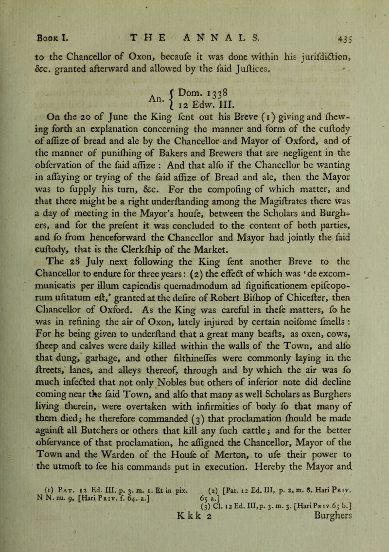 43S to the Chancellor of Oxon, becaufe it was done within his jurifdidion, &c. granted afterward and allowed by the faid Juftices. An. f Dorn. 1338 I 12 Edw. III. On the 20 of June the King fent out his Breve (i) giving and {hew- ing forth an explanation concerning the manner and form of the cuflody of ailize of bread and ale by the Chancellor and Mayor of Oxford, and of the manner of puniihing of Bakers and Brewers that are negligent in the obfervation of the faid affize : And that alfo if the Chancellor be wanting in alTaying or trying of the laid aflize of Bread and ale, then the Mayor was to fupply his turn, &c. For the compoiing of which matter, and that there might be a right underftanding among the Magiftrates there was a day of meeting in the Mayor’s houfe, between the Scholars and Burgh- ers, and for the prefent it was concluded to the content of both parties, and fo from henceforward the Chancellor and Mayor had jointly the faid cuflody, that is the Clerkfhip of the Market. The 28 July next following the King fent another Breve to the Chancellor to endure for three years: (2) the effedb of which was ‘ de excom- munieatis per ilium capiendis quemadmodum ad fignificationem epifcopo- rum ufitatum efl,*^ granted at the defire of Robert Bifliop of Chicefler, then Chancellor of Oxford, As the King was careful in thefe matters, fo he was in refining the air of Oxon, lately injured by certain noifome fmells : For he being given to underfland that a great many beafls, as oxen, cows, Iheep and calves were daily killed within the walls of the Town, and alfo that dung, garbage, and other filthineffes were commonly laying in the llreets,’ lanes, and alleys thereof, through and by which the air was fo much infedled that not only Nobles but others of inferior note did decline coming near the faid Town, and alfo that many as well Scholars as Burghers living therein, were overtaken with infirmities of body fo that many of them died; he therefore commanded (3) that proclamation fhould be made againfl all Butchers or others that kill any fuch cattle; and for the better obfervance of that proclamation, he afligned the Chancellor, Mayor of the Town and the Warden of the Houfe of Merton, to ufe their power to the utmofl to fee his commands put in execution. Hereby the Mayor and (1) Pat. 12 Ed. III. p. 3. m. I. Et in pix. (2) [Pat. 12 Ed. Ill, p. 2, m. 8. Hari Priv. N N. nu. 9, [Hari Priv. f. 64. a.] 65 a.] (3) Cl. 12 Ed. Ill,p. 3.m. 3. [Hari Priv.65 b.]