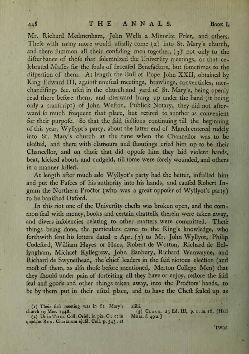 Mr. Richard Medmenham, John Wells a Minorite Frier, and others. Thefe with many more would ufually come (2) into St. Mary's church, and there fummon all their confiding men together, (3) not only to the difiurbance of thofe that folemnized the Univerfity meetings, or that ce- lebrated Mafies for the fouls of deceafed Benefactors, but fometimes to the difperfion of them. At length the Bull of Pope John XXII, obtained by King Edward III, againft unufual meetings, brawlings, conventicles, mer- chandifings See. ufed in the church and yard of St. Mary’s, being openly read there before them, and afterward hung up under the hand (it being only a tranfeript) of John Weflion, Publick Notary, they did not after- ward fo much frequent that place, but retired to another as convenient for their purpofe. So that the faid faClions continuing till the beginning of this year, Wyllyot’s party, about the latter end of March entered rudely into St. Mary’s church at the time when the Chancellor was to be elected, and there with clamours and Ihoutings cried him up to be their Chancellor, and on thofe that did oppofe him they laid violent hands, beat, kicked about, and cudgeld, till fome were forely wounded, and others in a manner killed. At length after much ado Wyllyot’s party had the better, infialled him and put the Fafees of his authority into his hands, and caufed Robert In- gram the Northern ProCtor (who was a great oppofer of Wyllyot’s party) to be banilhed Oxford. In this riot one of the Univerfity chefts was broken open, and the com- mon feal with money, books and certain chattells therein were taken away, and divers infolencies relating to other matters were committed. Thele things being done, the particulars came to the King’s knowledge, who forthwith fent his letters dated 2 Apr. (3) to Mr. John Wyllyot, Philip Codeford, William Hayes or Hues, Robert de Wotton, Richard de Bel- lyngham, Michael Kyllegrew, John Banbury, Richard Wanwayne, and Richard de Swynelhead, the'chief leaders in the faid riotous election (and moll of them, as alfo thofe before mentioned, Merton College Men) that they Ihould under pain of forfeiting all they have or enjoy, reftore the faid feal and goods and other things taken away, into the ProCtors’ hands, to be by them put in their ufual place, and to have the Cheft fealed up as (1) Their firft meeting was in St. Mary’s alibi. church ig Mar. 1348. (3) Claus. 23 Ed. Ill, p. i, m. 16. [Hari (2) Ut in Thes. Coll. Oriel, in pix. C; et in Mem. f. 49 a.] qupdam Reg. Chartarum ejufd. Coll. p. 343; et ’twas