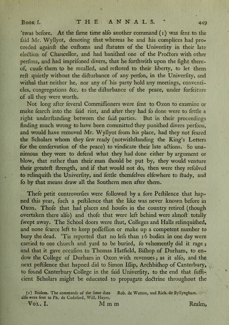 ’twas before. At the fame time alfo another command (i) was fent to the faid Mr. Wyllyot, denoting that whereas he and his complices had pro* ceeded againft the cuftoms and ftatutes of the Univerfity in their late eledlion of Chancellor, and had banifhed one of the Prodtors with other perfons, and had imprifoned divers, that he forthwith upon the fight there- of, caufe them to be recalled, and reftored to their liberty, to let them reft quietly without the difturbance of any perfon, in the Univerfity, and withal that neither he, nor any of his party hold any meetings, conventi- cles, congregations 6cc. to the difturbance of the peace, under forfeiture of all they were worth. Not long after feveral Commiffioners were fent to Oxon to examine or make fearch into the faid riot, and after they had fo done were to fettle a right underftanding between the faid parties. But in their proceedings finding much wrong to have been committed they puniflied divers perfons, and would have removed Mr. Wyllyot from his place, had they not feared the Scholars whom they faw ready (notwithftanding the King’s Letters for the confervation of the peace) to vindicate their late a<ftions. So una- nimous they were to defend what they had done either by argument or blow, that rather than their man fhould be put by, they would venture their greateft ftrength, and if that would not do, then were they refolved to relinquifh the Univerfity, and fettle themfelves elfewhere to ftudy, and fo by that means draw all the Southern men after them. Thefe petit controverfies were followed by a fore Peftilence that hap- ned this year, fuch a peftilence that the like was never known before in Oxon. Thofe that had places and houfes in the country retired (though overtaken there alfo) and thofe that were left behind were almoft totally fwept away. The School doors were fhut. Colleges and Halls relinquifhed, and none fcarce left to keep pofteflion or make up a competent number to bury the dead. ’Tis reported that no lefs than i6 bodies in one day were carried to one church and yard to be buried, fo vehemently did it rage} and that it gave occafion to Thomas Hatfield, Bifhop of Durham, to en- dow the College of Durham in Oxon with revenues j as it alfo, and the next peftilence that hapned did to Simon Iflip, Archbifhop of Canterbury, to found Canterbury College in the faid Univerfity, to the end that fuffi- cient Scholars might be educated to propagate dodtrine throughout the (i) Ibidem. The commands of the fame date Rob. de Wotton, and Rich, de Byllyngham. alfo were fent to Ph. de Codeford, Will, Hayes, VoL. I. M m m Realm,