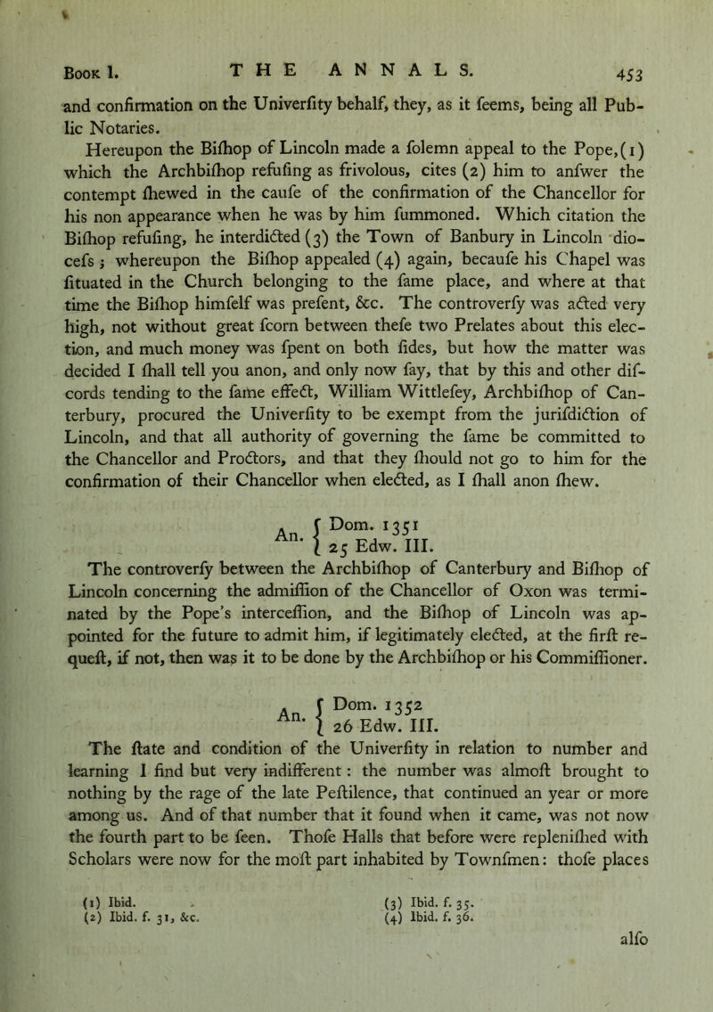 and confirmation on the Univerfity behalf, they, as it feems, being all Pub- lic Notaries. Hereupon the Bilhop of Lincoln made a folemn appeal to the Pope,(i) which the Archbifhop refufing as frivolous, cites (2) him to anfwer the contempt fhewed in the caufe of the confirmation of the Chancellor for his non appearance when he was by him fummoned. Which citation the Bifhop refufing, he interdidted (3) the Town of Banbury in Lincoln dio- cefs; whereupon the Bilhop appealed (4) again, becaufe his Chapel was fituated in the Church belonging to the fame place, and where at that time the Bifhop himfelf was prefent, &c. The controverfy was adled very high, not without great fcorn between thefe two Prelates about this elec- tion, and much money was fpent on both fides, but how the matter was decided I fhall tell you anon, and only now fay, that by this and other dif- cords tending to the fame effedt, William Wittlefey, Archbifhop of Can- terbury, procured the Univerfity to be exempt from the jurifdidtion of Lincoln, and that all authority of governing the fame be committed to the Chancellor and Prodlors, and that they fliould not go to him for the confirmation of their Chancellor when eledled, as I fhall anon fhew. ^ I Dorn. 1351 25 Edw. III. The controverfy between the Archbifhop of Canterbury and Bifhop of Lincoln concerning the admiffion of the Chancellor of Oxon was termi- nated by the Pope’s intercefiion, and the Bifhop of Lincoln was ap- pointed for the future to admit him, if legitimately eledted, at the firff re- queft, if not, then was it to be done by the Archbifhop or his Commiffioner. An. I Dom. 1352 26 Edw. III. The ftate and condition of the Univerfity in relation to number and learning I find but very indifferent: the number was almofl brought to nothing by the rage of the late Peftilence, that continued an year or more among us. And of that number that it found when it came, was not now the fourth part to be feen. Thofe Halls that before were replenifhed with Scholars were now for the mofl part inhabited by Townfmen: thofe places (1) Ibid. (2) Ibid. f. 31, &c. (3) Ibid. f. 35. (4) Ibid. f. 36. alfo