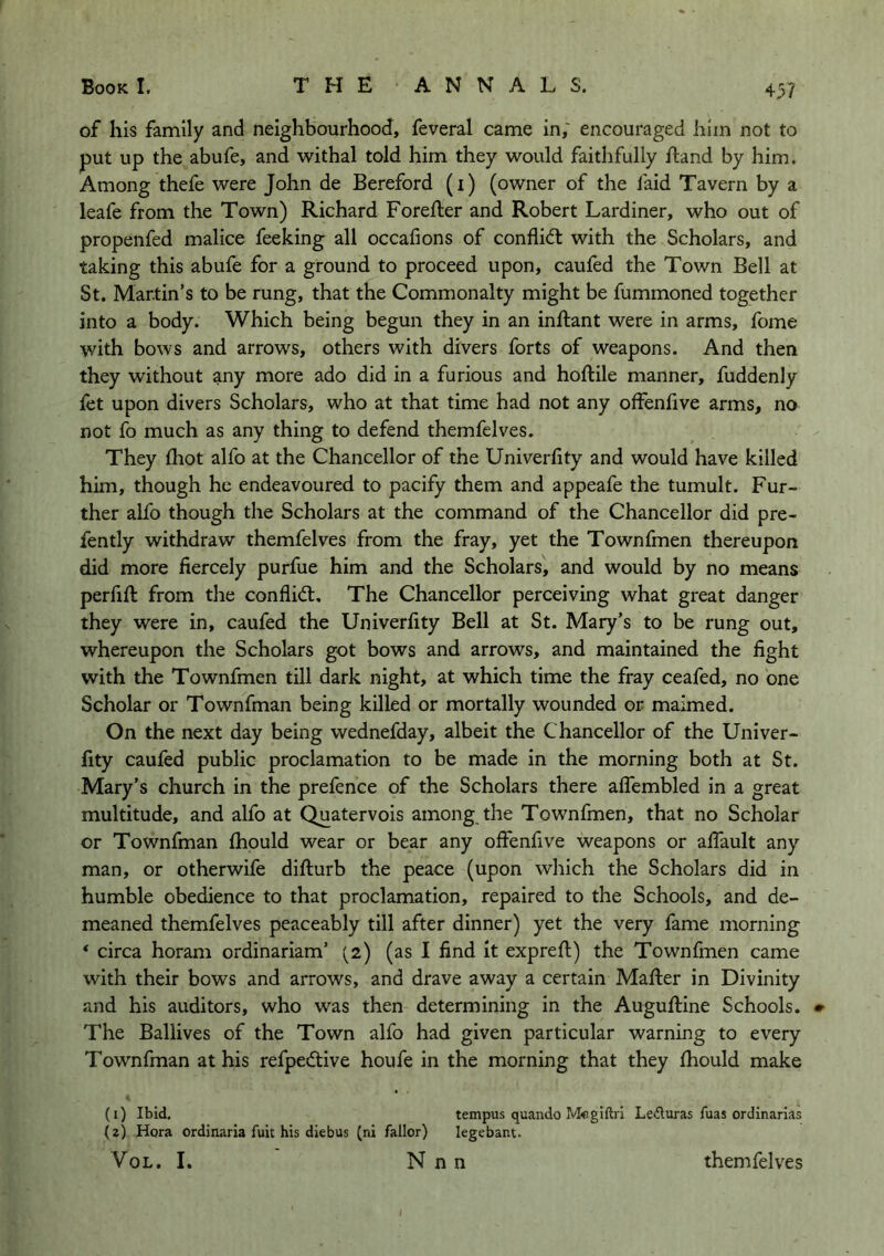 of his family and neighbourhood, feveral came in,' encouraged him not to put up the abufe, and withal told him they would faithfully ftand by him. Among thefe were John de Bereford (i) (owner of the faid Tavern by a leafe from the Town) Richard Forefter and Robert Lardiner, who out of propenfed malice feeking all occafions of conflicft with the Scholars, and taking this abufe for a ground to proceed upon, caufed the Town Bell at St. Martin’s to be rung, that the Commonalty might be fummoned together into a body. Which being begun they in an inftant were in arms, fome with bows and arrows, others with divers forts of weapons. And then they without any more ado did in a furious and hoftile manner, fuddenly fet upon divers Scholars, who at that time had not any offenhve arms, no not fo much as any thing to defend themfelves. They (hot alfo at the Chancellor of the Univerfity and would have killed him, though he endeavoured to pacify them and appeafe the tumult. Fur- ther alfo though the Scholars at the command of the Chancellor did pre- fently withdraw themfelves from the fray, yet the Townfmen thereupon did more fiercely purfue him and the Scholars, and would by no means perfift from the conflict. The Chancellor perceiving what great danger they were in, caufed the Univerfity Bell at St. Mary’s to be rung out, whereupon the Scholars got bows and arrows, and maintained the fight with the Townfmen till dark night, at which time the fray ceafed, no one Scholar or Townfman being killed or mortally wounded or maimed. On the next day being wednefday, albeit the Chancellor of the Univer- fity caufed public proclamation to be made in the morning both at St. Mary’s church in the prefence of the Scholars there aflembled in a great multitude, and alfo at Quatervois among the Townfmen, that no Scholar or Townfman fhould wear or bear any olfenfive weapons or afiault any man, or otherwife difturb the peace (upon which the Scholars did in humble obedience to that proclamation, repaired to the Schools, and de- meaned themfelves peaceably till after dinner) yet the very fame morning ‘ circa horam ordinariam’ (2) (as I find it expreft) the Townfmen came with their bows and arrows, and drave away a certain Mafter in Divinity and his auditors, who was then determining in the Auguftine Schools. The Ballives of the Town alfo had given particular warning to every Townfman at his refpedtive houfe in the morning that they fiiould make (1) Ibid, tempus quando Megiftri Lefluras fuas ordinarias (2) Hqra ordinarla fuit his diebus (ni fallor) legebant. VoL. I. N n n themfelves