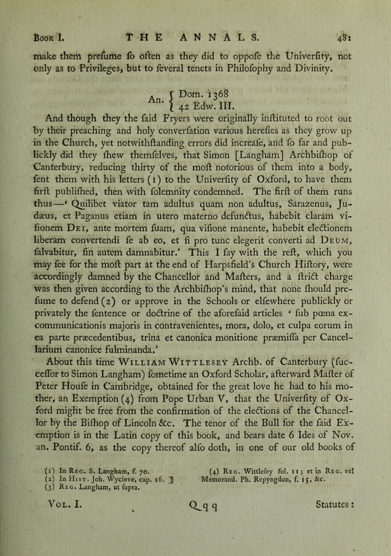 make them prefume fo often as they did to oppofe the Univerfity, not only as to Privileges, but to feveral tenets in Philofophy and Divinity, An. !Dom. 1368 42 Edw. III. And though they the faid Fryers were originally inftituted to root out by their preaching and holy converfation various herelies as they grow up in the Church, yet notwithftanding errors did increafe, and fo far and pub- lickly did they {hew themfelves, that Simon [Langham] Archbilhop of Canterbury, reducing thirty of the moft notorious of them into a body, fent them with his letters (i) to the Univerfity of Oxford, to have them firft publilhed, then with folemnity condemned. The firft of them runs thus—‘ Quilibet viator tarn adultus quam non adultus, Sarazenus, Ju- daeus, et Paganus etiam in utero materno defuncftus, habebit claram vi- fionem Dei, ante mortem fuam, qua vifione manente, habebit eledtionem liberam convertendi fe ab eo,^ et fi pro tunc elegerit converti ad Deum, falvabitur, fin autem damnabitur.' This I fay with the reft, which you may fee for the moft part at the end of Harpsfield’s Church Hiftory, were accordingly damned by the Chancellor and Mafters, and a ftridl charge was then given according to the Archbifhop’s mind, that none fhould pre- fume to defend (2) or approve in the Schools or elfewhere publickly or privately the fentence or dodlrine of the aforefaid articles ‘ fub poena ex- communication! s majoris in contravenientes, mora, dolo, et culpa eorum in ea parte prascedentibus, trina et canonica monitione pr^emifia per Cancel- larium canonice fulminanda.’ About this time William Wittlesey Archb. of Canterbury (fuc- ceflbr to Simon Langham) fometime an Oxford Scholar, afterward Mafter of Peter Houfe in Cambridge, obtained for the great love he had to his mo- ther, an Exemption (4) from Pope Urban V, that the Univerfity of Ox- ford might be free from the confirmation of the elections of the Chancel- lor by the Bifhop of Lincoln &c. The tenor of the Bull for the faid Ex- emption is in the Latin copy of this book, and bears date 6 Ides of Nov. an. Pontif. 6, as the copy thereof alfo doth, in one of our old books of (1) In Reg. S. Langham, f. 70. (2) In Hist. Joh. Wycleve, cap. 16, (3) Reg. Langham, ut fupra. (4) Reg. Wittlefey fol. ii; et in Reg. vel Memorand. Ph. Repyngdon, f, 15, &c. VoL. I. CLq q Statutes: