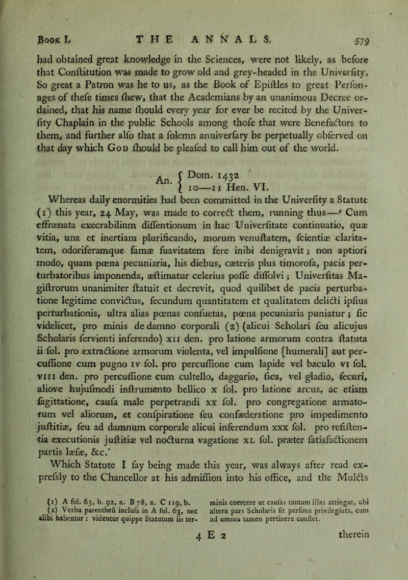 had obtained great knowledge in the Sciences, were not likely, as before that Conftitution was made to grow old and grey-headed in the Univei'fity. So great a Patron was he to us, as the Book of Epiftles to great Perfon- ages of thefe times Ihew, that the Academians by an unanimous Decree or- dained, that his name fhould every year for ever be recited by the Univer- fity Chaplain in the public Schools among thofe that were Benefadlors to them, and further alfo that a folemn anniverfary be perpetually obferved on that day which God fhould be pleafed to call him out of the world. An J I 10—II Hen. VI. Whereas daily enormities had been committed in the Univerlity a Statute (i) this year, 24 May, was made to correifl them, running thus—* Cum elfrasnata execrabilium diffentionum in hac Univerfitate continuatio, quae vitia, una et inertiam plurificando, morum venuftatem, fcientias clarita- tem, odoriferamque famae fuavitatem fere inibi denigravit; non aptiori modo, quam pcena pecuniaria, his diebus, casteris plus timorofa, pads per- turbatoribus imponenda, aeftimatur celerius polTe dilTolvi; Univerfitas Ma- giftrorum unanimiter ftatuit et decrevit, quod quilibet de pads perturba- tione legitime convidlus, fecundum quantitatem et qualitatem delidi iplius perturbationis, ultra alias poenas confuetas, poena pecuniaria puniatur ; lie videlicet, pro minis de damno corporali (2) (alicui Scholar! feu alicujus Scholaris fervienti inferendo) xii den. pro latione armorum contra ftatuta ii fol. pro extradione armorum violenta, vel impulfione [humerali] aut per- cuflione cum pugno iv fol. pro percuflione cum lapide vel baculo vi fol. VIII den. pro percuflione cum cultello, daggario, flea, vel gladio, fecuri, above hujufmodi inftrumento bellico x fol. pro latione arcus, ac etiam fagittatione, caufa male perpetrandi xx fol. pro congregatione armato- rum vel aliorum, et confpiratione feu confaederatione pro impedimento juftitias, feu ad damnum corporale alicui inferendum xxx fol. pro reflften- tia executionis juflitise vel nodurna vagatione xl fol. praster fatisfadionem partis laefae, &c.’ Which Statute I fay being made this year, was always after read ex- prefsly to the Chancellor at his admiflion into his office, and the Mulds (1) A fol. 63, b. 92, a. B 78, a. C 119, b. minis coercere ut caufas tantum illas attingat, ubi (2) Verba parenthefi inclufa in A fol. 63, nec altera pars Scholaris fit perfona privilegiata, cum alibi habentur : videntur quippe Statutum iis ter- ad omnes tamen pertinere conftet. 4 E 2 therein