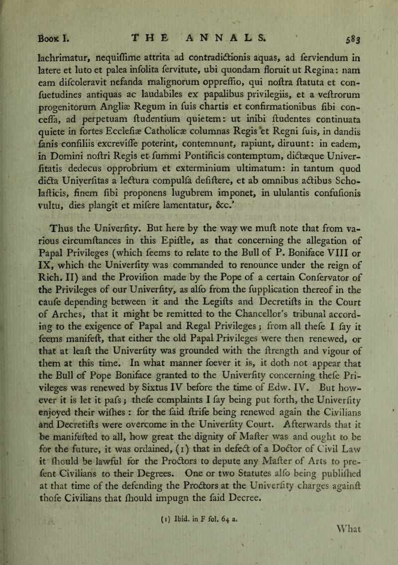 lachrimatur, nequiflime attrita ad contradid:ionis aquas, ad ferviendum in latere et luto et palea infolita fervjtute, ubi quondam floruit ut Regina: nam earn difcoleravit nefanda malignorum oppreflSo, qui noilra llatuta et con- fuetudines antiquas ac laudabiles ex papalibus privilegiis, et a veilrorum progenitorum Angliae Regum in fuis chartis et confirmationibus flbi con- cefla, ad perpetuam fliudentium quietem: ut inibi fludentes continuata quiete in fortes Eccleflae Catholicae columnas Regis et Regni fuis, in dandis fanis conflliis excreviflb poterint, contemnunt, rapiunt, diruunt: in eadem, in Domini noilri Regis et-fummi Pontificis contcmptum, did:asque Univer- litatis dedecus opprobrium et exterminium ultimatum: in tantum quod difta Uniyerfltas a leftura compulfa defifliere, et ab omnibus adtibus Scho- laflicis, finem flbi proponens lugubrem imponet, in ululantis confuflonis vultu, dies plangit et mifere lamentatur, &c/ Thus the Univerfity. But here by the way we mufl: note that from va- rious circumflances in this Epiflle, as that concerning the allegation of Papal Privileges (which feems to relate to the Bull of P. Boniface VIII or IX, which the Univerflty was commanded to renounce under the reign of Rich. II) and the Proviflon made by the Pope of a certain Confervator of the Privileges of our Univerfity, as alfo from the fupplication thereof in the caufe depending between it and the Legifts and Decretiils in the Ct)urt of Arches, that it might be remitted to the Chancellor’s tribunal accord- ing to the exigence of Papal and Regal Privileges; from all thefe I fay it feems manifeft, that either the old Papal Privileges were then renewed, or that at leafl: the Univerfity was grounded with the Rrength and vigour of them at this time. In what manner foever it is, it doth not appear that the Bull of Pope Boniface granted to the Univerfity concerning thefe Pri- vileges was renewed by Sixtus IV before the time of Edw. IV. But how- ever it is let it pafs} thefe complaints I fay being put forth, the Univerfity enjoyed their wiflies : for the laid flirife being renewed again the Civilians and Decretifts were overcome in the Univerfity Court. Afterwards that it be manifefted to all, how great the dignity of Mailer was and ought to be for the future, it was ordained, (i) that in defed; of a Dodor of Civil Law it jfhould be lawful for the Prodors to depute any Mailer of Arts to pre- fent Civilians to their Degrees. One or two Statutes alfo being publiilied at that time of the defending the Prodors at the Univerfity charges again ft thofe Civilians that ihould impugn the faid Decree. (1) Ibid, in F fol, 64 a. What