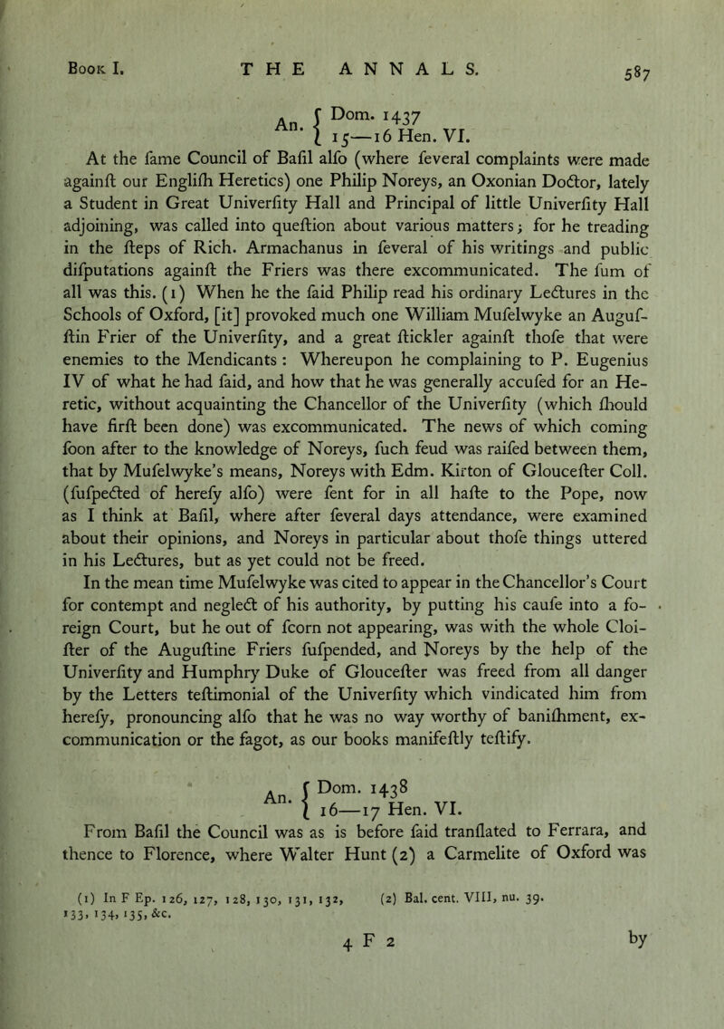 An. 5—16 Hen. VI. , I Dorn. 1437 ‘ 1 I At the fame Council of Bafil alfo (where feveral complaints were made againft our Englilh Heretics) one Philip Noreys, an Oxonian Dodlor, lately a Student in Great Univerhty Hall and Principal of little Univerlity Hall adjoining, was called into queftion about various matters; for he treading in the fteps of Rich. Armachanus in feveral of his writings and public difputations again ft the Friers was there excommunicated. The fum of all was this. (i) When he the faid Philip read his ordinary Lecftures in the Schools of Oxford, [it] provoked much one William Mufelwyke an Auguf- ftin Frier of the Univerfity, and a great ftickler againft thofe that were enemies to the Mendicants : Whereupon he complaining to P. Eugenius IV of what he had faid, and how that he was generally accufed for an He- retic, without acquainting the Chancellor of the Univerfity (which ftiould have firft been done) was excommunicated. The news of which coming loon after to the knowledge of Noreys, fuch feud was raifed between them, that by Mufelwyke’s means, Noreys with Edm. Kirton of Gloucefter Coll, (fufpecfted of herefy alfo) were fent for in all hafte to the Pope, now as I think at Balil, where after feveral days attendance, were examined about their opinions, and Noreys in particular about thofe things uttered in his Ledtures, but as yet could not be freed. In the mean time Mufelwyke was cited to appear in the Chancellor’s Court for contempt and negledl of his authority, by putting his caufe into a fo- reign Court, but he out of fcorn not appearing, was with the whole Cloi- fter of the Auguftine Friers fufpended, and Noreys by the help of the Univerfity and Humphry Duke of Gloucefter was freed from all danger by the Letters teftimonial of the Univerfity which vindicated him from herefy, pronouncing alfo that he was no way worthy of banifhment, ex- communication or the fagot, as our books manifeftly teftify. An. !Dom. 1438 16—r 7 Hen. VI. From Balil the Council was as is before faid tranflated to Ferrara, and thence to Florence, where Walter Hunt (2) a Carmelite of Oxford was (1) In F Ep. 126, 127, 128, 130, 131, 132, *33. 134. 13s. (2) Bal. cent. VIII, nu. 39. F 2 by