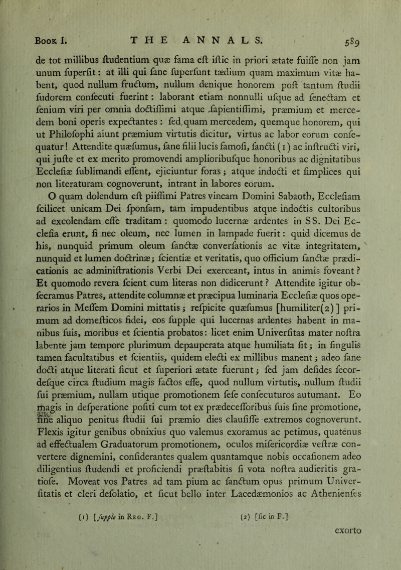 de tot millibus ftudentium quse fama eft iftic in priori aetate fuifte non jam unum fuperfit: at illi qui fane fuperfunt taedium quam maximum vitffi ha- bent, quod nullum frudum, nullum denique honorem poft tantum ftudii fudorem confecuti fuerint: laborant etiam nonnulli ufque ad fenedam et fenium viri per omnia dodtiflimi atque Xapientiftimi, prasmium et merce- dem boni operis expedlantes : fed. quam mercedem, quemque honorem, qui ut Philofophi aiunt praemium virtutis dicitur, virtus ac labor eorum confe- quatur! Attendite quasfumus, fane filii lucis famofi, fandli (i) ac inftrudti viri, qui jufte et ex merito promovendi amplioribufque honoribus ac dignitatibus Ecclefias fublimandi effent, ejiciuntur foras ; atque indodli et fimplices qui non literaturam cognoverunt, intrant in labores eorum. O quam dolendum eft piiflimi Patres vineam Domini Sabaoth, Eccleliam fcilicet unicam Dei fponfam, tarn impudentibus atque indodtis cultoribus ad excolendam effe traditam : quomodo lucernae ardentes in SS. Dei Ec- clefia erunt, li nec oleum, nec lumen in lampade fuerit: quid dicemus de his, nunquid primum oleum fandtae converfationis ac vitae integritatem, nunquid et lumen dodtrinae; fcientias et veritatis, quo officium fandtae praedi- cationis ac adminiftrationis Verbi Dei exerceant, intus in animis foveant ? Et quomodo revera fcient cum literas non didicerunt ? Attendite igitur ob- fecramus Patres, attendite columnae et praecipua luminaria Eccleftae quos ope- rarios in Meffem Domini mittatis j refpicite quaefumus [humiliter(2) ] pri- mum ad domefticos fidei, eos fupple qui lucernas ardentes habent in ma- nibus fuis, moribus et fcientia probatos: licet enim Univerlitas mater noftra labente jam tempore plurimum depauperata atque humiliata lit; in lingulis tamen facultatibus et fcientiis, quidem eledti ex millibus manent; adeo fane dodti atque literati licut et fuperiori aetate fuerunt i fed jam defides fecor- defque circa ftudium magis fadtos efte, quod nullum virtutis, nullum ftudii fui praemium, nullam utique promotionem fefe confecuturos autumant. Eo rtiagis in defperatione politi cum tot ex praedecelToribus fuis line promotione, fine aliquo penitus ftudii fui praemio dies claulilTe extremes cognoverunt. Flexis igitur genibus obnixius quo valemus exoramus ac petimus, quatenus ad effedlualem Graduatorum promotionem, oculos mifericordiae veftrae con- vertere dignemini, conliderantes qualem quantamque nobis occalionem adeo diligentius ftudendi et proliciendi praeftabitis li vota noftra audieritis gra- tiofe. Moveat vos Patres ad tarn pium ac fandtum opus primum Univer- litatis et cleri defolatio, et ficut bello inter Lacedaemonios ac Athenienfes (0 F.] {2) [fic in F.] exorto