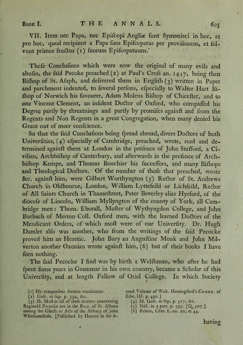 VII. Item nec Papa, nec Epifcopi Anglige funt Symoniaci in hoc, et pro hoc, quod recipiunt a Papa fuos Epifcopatus per proviiionem, et fol- vunt primes frudtus (i) fuorum Epifeopatuum.’ Thefe Conclufions which were now the original of many evils and abufes, the faid Pecoke preached (2) at Paul’s Crofs an. 1447, being then Bifhop of St. Afaph, and delivered them in Englif]i(3) written in Paper and parchment indented, to feveral perfons, efpecially to Walter Hart Bi- fhop of Norwich his favourer, Adam Molens Bifhop of Chicefter, and to one Vincent Clement, an infolent Dodlor of Oxford, who compafTed his Degree partly by threatnings and partly by promifes againft and from the Regents and Non Regents in a great Congregation, when many denied his Grace out of meer confcience. So that the faid Conclufions being fpread abroad, divers Dodlors of both Univerfities, (4) efpecially of Cambridge, preached, wrote, read and de- termined againft them at London in the prefence of John Stafford, a Ci- vilian, Archbifhop of Canterbury, and afterwards in the prefence of Arch- bifliop Kempe, and Thomas Bouchier his fucceffors, and many Bifhops and Theological Dodlors. Of the number of thofe that preached, wrote &c. againft him, were Gilbert Worthyngton (5) Redtor of St. Andrews Church in Oldbourne, London, William Lyttefeild or Lichfeild, Redtor of All Saints Church in Thameflreet, Peter Beverley alias Hyrford, of the diocefe of Lincoln, William Myllyngton of the county of York, all Cam- bridge men: Thom. Eborall, Matter of Wythyngdon College, and John Burbach of Merton Coll. Oxford men, with the learned Dodtors of the Mendicant Orders, of which moft were of our Univerfity. Dr. Hugh Damlet alfo was another, who from the writings of the faid Pecocke proved him an Heretic. John Bury an Auguftine Monk and John Mil- verton another Oxonian wrote againft him, (6) but of their books I have feen nothing. The faid Pecocke I find was by birth a Welfhman, who after he had fpent fome years in Grammar in his own country, became a Scholar of this Univerfity, and at length Fellow of Oriel College. In which Society (1) His temporibus Annata vocabantur. (2) Gafc. ut fup. p. 394, See. (3) Ib. Moft or all of thefe matters concerning Reginald Pecocke are in the Reg. of St. Albans among the Ghefts or Adis of the Abbacy of John Whethamftede, [Publiftied by Hearne in the fe- cond Volume of Walt. Hemingford’s Chron. of Edw. Ill: p. 490.] {4) Id. Gafc. ut fup. p. 317, &c. (5) Ibid, in apart, p. 595. [0^507.] (6) Baleus, Cent. 8, nu. 20, et 44. having