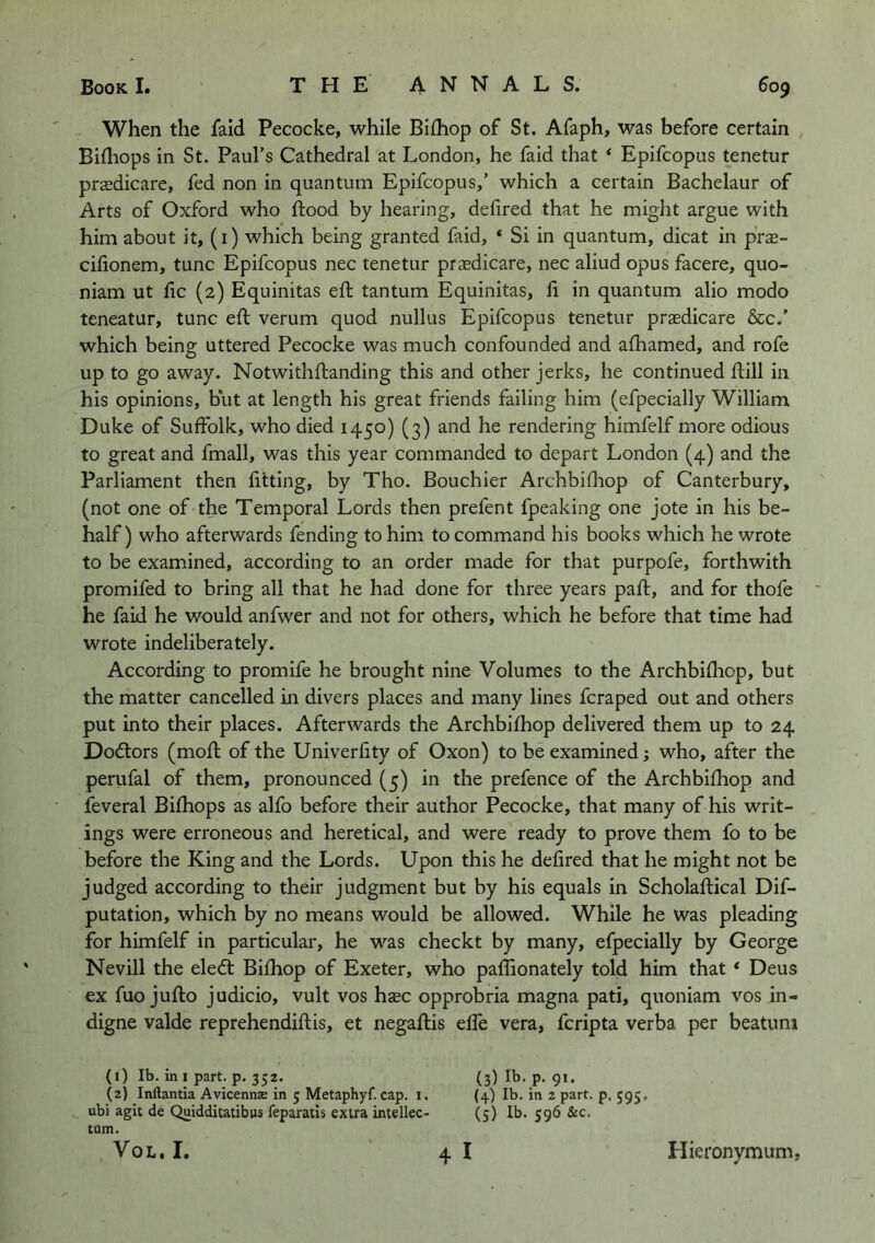 When the laid Pecocke, while Bilhop of St. Afaph, was before certain Billiops in St. Paul’s Cathedral at London, he faid that ‘ Epifcopus tenetur prasdicare, fed non in quantum Epifcopus,’ which a certain Bachelaur of Arts of Oxford who flood by hearing, delired that he might argue with him about it, (i) which being granted faid, ‘ Si in quantum, dicat in prae- cilionem, tunc Epifcopus nec tenetur praedicare, nec aliud opus facere, quo- niam ut lie (2) Equinitas eft tantum Equinitas, li in quantum alio modo teneatur, tunc eft verum quod nullus Epifcopus tenetur praedicare &c.’ which being uttered Pecocke was much confounded and alhamed, and rofe up to go away. Notwithllanding this and other jerks, he continued flill in his opinions, but at length his great friends failing him (efpecially William Duke of Suffolk, who died 1450) (3) and he rendering himfelf more odious to great and fmall, was this year commanded to depart London (4) and the Parliament then fitting, by Tho. Bouchier Archbifliop of Canterbury, (not one of the Temporal Lords then prefent fpeaking one jote in his be- half) who afterwards fending to him to command his books which he wrote to be examined, according to an order made for that purpofe, forthwith promifed to bring all that he had done for three years pall, and for thofe he faid he would anfwer and not for others, which he before that time had wrote indeliberately. According to promife he brought nine Volumes to the Archbilhop, but the matter cancelled in divers places and many lines feraped out and others put into their places. Afterwards the Archbilhop delivered them up to 24 Dodlors (moll of the Univerlity of Oxon) to be examined; who, after the perufal of them, pronounced (5) in the prefence of the Archbilhop and feveral Bilhops as alfo before their author Pecocke, that many of his writ- ings were erroneous and heretical, and were ready to prove them fo to be before the King and the Lords. Upon this he delired that he might not be judged according to their judgment but by his equals in Scholallical Dif- putation, which by no means would be allowed. While he was pleading for himfelf in particular, he was checkt by many, efpecially by George Nevill the eledl Bilhop of Exeter, who paffionately told him that ‘ Deus ex fuo jullo judicio, vult vos hsec opprobria magna pad, quoniam vos in- digne valde reprehendillis, et negallis elfe vera, feripta verba per beatuni (1) Ib. in I part. p. 352. (3) Ib. p. 91. (2) Inftantia Avicennae in 5 Metaphyf. cap. i. (4) Ib. in 2 part, p, 595, ubi agit de Quidditatibus feparatis extra intellec- (5) Ib. 596 &c. tarn. VoL. I. 4 I Hieronymum,