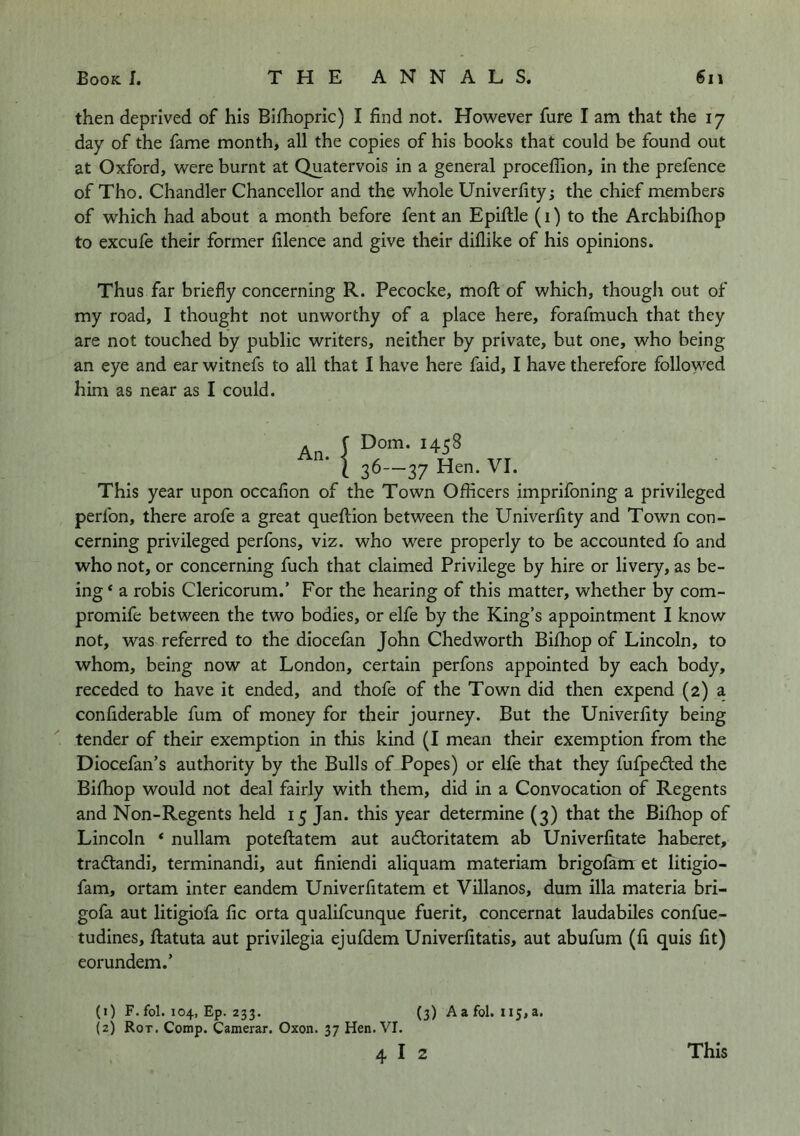 then deprived of his Bifhopric) I find not. However fure I am that the 17 day of the fame month, all the copies of his books that could be found out at Oxford, were burnt at Quatervois in a general proceffion, in the prefence of Tho. Chandler Chancellor and the whole Univerfity; the chief members of which had about a month before fent an Epiftle (i) to the Archbilhop to excufe their former filence and give their diflike of his opinions. Thus far briefly concerning R. Pecocke, mofi; of which, though out of my road, I thought not unworthy of a place here, forafmuch that they are not touched by public writers, neither by private, but one, who being an eye and ear witnefs to all that I have here faid, I have therefore followed him as near as I could. An J I 36-37 Hen. VI. This year upon occafion of the Town Officers imprifoning a privileged perfon, there arofe a great queftion between the Univerfity and Town con- cerning privileged perfons, viz. who were properly to be accounted fo and who not, or concerning fuch that claimed Privilege by hire or livery, as be- ing * a robis Clericorum.’ For the hearing of this matter, whether by com- promife between the two bodies, or elfe by the King’s appointment I know not, was referred to the diocefan John Chedworth Biffiop of Lincoln, to whom, being now at London, certain perfons appointed by each body, receded to have it ended, and thofe of the Town did then expend (2) a confiderable fum of money for their journey. But the Univerfity being tender of their exemption in this kind (I mean their exemption from the Diocefan’s authority by the Bulls of Popes) or elfe that they fufpedled the Biffiop would not deal fairly with them, did in a Convocation of Regents and Non-Regents held 15 Jan. this year determine (3) that the Biffiop of Lincoln ‘ nullam poteflatem aut audtoritatem ab Univerfitate haberet, tradtandi, terminandi, aut finiendi aliquam materiam brigolam et litigio- fam, ortam inter eandem Univerfitatem et Villanos, dum ilia materia bri- gofa aut litigiofa fic orta qualifeunque fuerit, concernat laudabiles confue- tudines, ftatuta aut privilegia ejufdem Univerfitatis, aut abufum (fi quis fit) eorundem.’ (1) F. fol. 104, Ep. 233. (3) Aafol. ii5,a. (2) Rot. Comp. Camerar. Oxon. 37 Hen. VI. 4 I 2 This