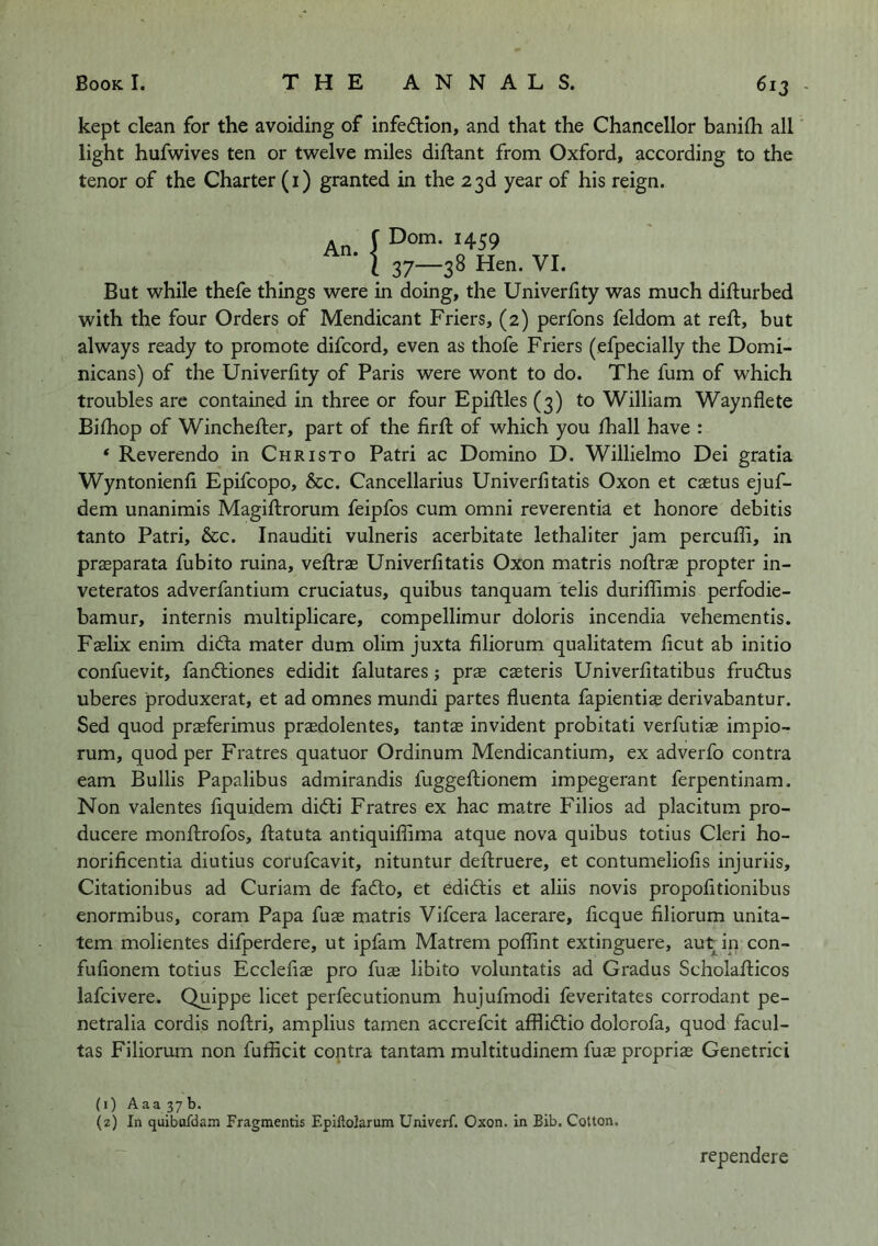 kept clean for the avoiding of infection, and that the Chancellor banilh all light hufwives ten or twelve miles diftant from Oxford, according to the tenor of the Charter (i) granted in the 23d year of his reign. An J '459 • \ 37—38 Hen. VI. But while thefe things were in doing, the Univerfity was much difturbed with the four Orders of Mendicant Friers, (2) perfons feldom at reft, but always ready to promote difcord, even as thofe Friers (efpecially the Domi- nicans) of the Univerfity of Paris were wont to do. The fum of which troubles are contained in three or four Epiftles (3) to William Waynflete Bifhop of Winchefler, part of the firft of which you fhall have : ‘ Reverendo in Christo Patri ac Domino D. Willielmo Dei gratia Wyntonienfi Epifcopo, &c. Cancellarius Univerlitatis Oxon et castus ejuf- dem unanimis Magiftrorum feipfos cum omni reverentia et honore debitis tanto Patri, &c. Inauditi vulneris acerbitate lethaliter jam percuffi, in prffiparata fubito ruina, veflrae Univerlitatis Oxon matris noflrae propter in- veteratos adverfantium cruciatus, quibus tanquam telis duriflimis perfodie- bamur, internis multiplicare, compellimur doloris incendia vehementis. Fffilix enim didta mater dum olim juxta filiorum qualitatem ficut ab initio confuevit, fandtiones edidit falutares; prx csteris Univerfitatibus frudlus uberes produxerat, et ad omnes mundi partes fluenta fapientise derivabantur. Sed quod prsferimus prasdolentes, tantas invident probitati verfutiae impio- rum, quod per Fratres quatuor Ordinum Mendicantium, ex adverfo contra earn Bullis Papalibus admirandis fuggeftionem impegerant ferpentinam. Non valentes fiquidem didti Fratres ex hac matre Filios ad placitum pro- ducere monflrofos, flatuta antiquifiima atque nova quibus totius Cleri ho- norificentia diutius corufcavit, nituntur deflruere, et contumeliofis injuriis, Citationibus ad Curiam de fadto, et edidtis et aliis novis propofitionibus enormibus, coram Papa fuae matris Vifcera lacerare, ficque filiorum unita- tem molientes difperdere, ut ipfam Matrem poffint extinguere, aut in con- fufionem totius Ecclefiae pro fuae libito voluntatis ad Gradus Scholafticos lafcivere. Quippe licet perfecutionum hujufmodi feveritates corrodant pe- netralia cordis noftri, amplius tamen accrefcit afflidlio dolorofa, quod facul- tas Filiorum non fufficit contra tantam multitudinem fuas proprias Genetrici (1) Aaa 37b. (2) In quibufdain Fragmentis Epillolarum Univerf. Oxon. in Bib. Cotton. rependere