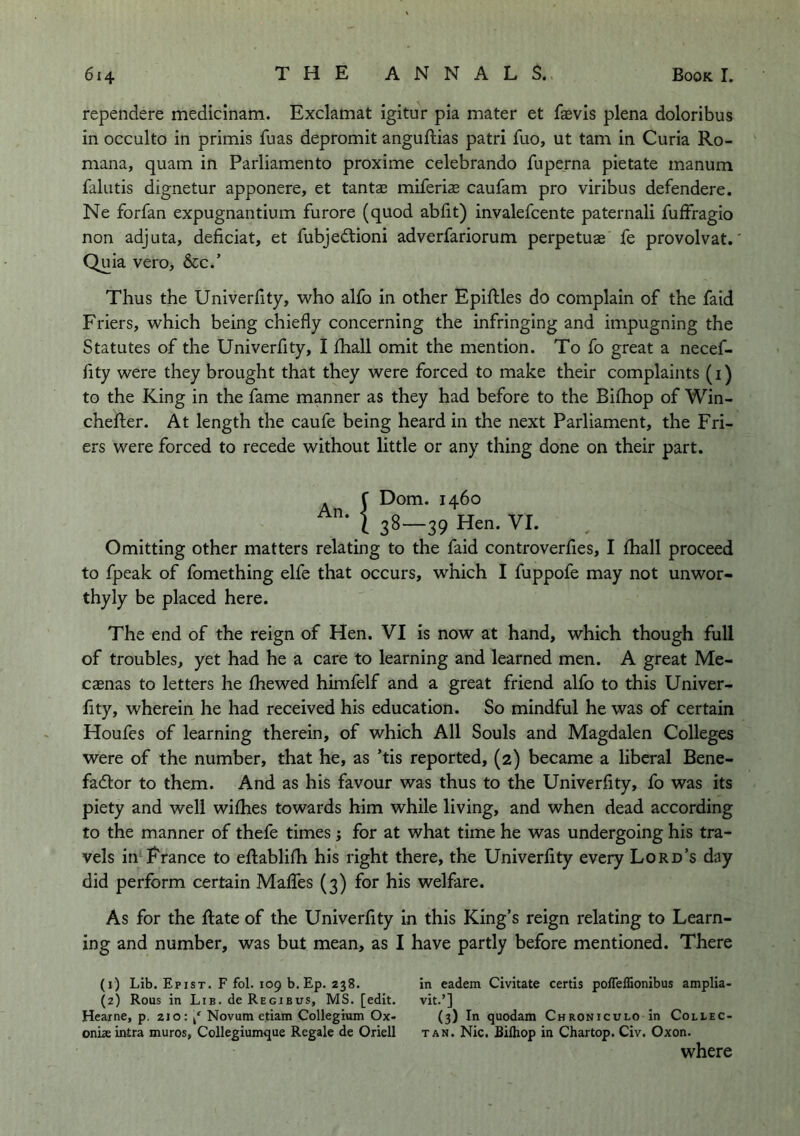 rependere medicinam. Exclamat igitur pia mater et faevis plena doloribus in occulto in primis fuas depromit anguftias patri fuo, ut tarn in Curia Ro- ' mana, quam in Parliamento proxime celebrando fuperna pietate manum falutis dignetur apponere, et tantae miferis caufam pro viribus defendere. Ne forfan expugnantium furore (quod ablit) invalefcente paternali fuffragio non adjuta, deficiat, et fubjedtioni adverfariorum perpetuae fe provolvat.' Quia vero, &c.’ Thus the Univerfity, who alfo in other Epiftles do complain of the faid Friers, which being chiefly concerning the infringing and impugning the Statutes of the Univerflty, I fliall omit the mention. To fo great a necef- fity were they brought that they were forced to make their complaints (i) to the King in the fame manner as they had before to the Bifliop of Win- chefter. At length the caufe being heard in the next Parliament, the Fri- ers were forced to recede without little or any thing done on their part. An. f Dom. 1460 j 38-39 Hen. VI. Omitting other matters relating to the faid controverfles, I fhall proceed to fpeak of fomething elfe that occurs, which I fuppofe may not unwor- thyly be placed here. The end of the reign of Hen. VI is now at hand, which though full of troubles, yet had he a care to learning and learned men. A great Me- caenas to letters he fhewed himfelf and a great friend alfo to this Univer- lity, wherein he had received his education. So mindful he was of certain Houfes of learning therein, of which All Souls and Magdalen Colleges were of the number, that he, as ’tis reported, (2) became a liberal Bene- fadlor to them. And as his favour was thus to the Univerfity, fo was its piety and well withes towards him while living, and when dead according to the manner of thefe times j for at what time he was undergoing his tra- vels inFrance to ejftablifh his right there, the Univerfity every Lord’s day did perform certain Maifes (3) for his welfare. As for the Rate of the Univerfity In this King’s reign relating to Learn- ing and number, was but mean, as I have partly before mentioned. There (1) Lib. Epist. F fol. 109 b. Ep. 238. (2) Rous in Lib. de Regibus, MS. [edit. Heaine, p. zio: / Novum etiam Collegium Ox- oniae intra muros, Collegiumijue Regale de Oriell in eadem Civitate certis polTeffionibus amplia- vit.’] (3) In quodam Chroniculo in Coliec- TAN. Nic. Bilhop in Chartop. Civ. Oxon. where