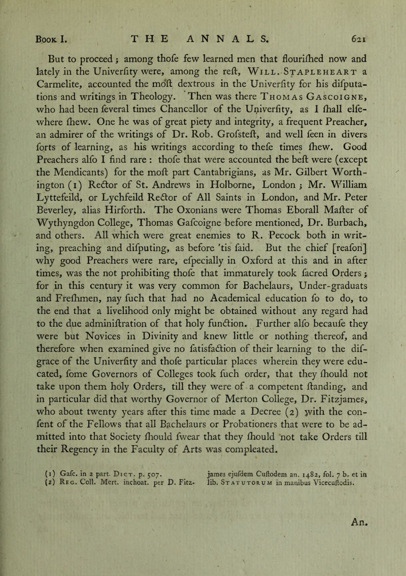 But to proceed; among thofe few learned men that flourilhed now and lately in the Univerfity were, among the reft. Will. Stapleheart a Carmelite, accounted the mdft dextrous in the Univerfity for his difputa- tions and writings in Theology. Then was there Thomas Gascoigne, who had been feveral times Chancellor of the Ui;iiverfity, as 1 fhall elfe- where ftiew. One he was of great piety and integrity, a frequent Preacher, an admirer of the writings of Dr. Rob. Grofsteft, and well feen in divers forts of learning, as his writings according to thefe times ftiew. Good Preachers alfo I find rare : thofe that were accounted the beft were (except the Mendicants) for the moft part Cantabrigians, as Mr. Gilbert Worth- ington (i) Redtor of St. Andrews in Holborne, London j Mr. William Lyttefeild, or Lychfeild Redlor of All Saints in London, and Mr. Peter Beverley, alias Hirforth. The Oxonians were Thomas Eborall Mafter of Wythyngdon College, Thomas Gafcoigne before mentioned. Dr. Burbach, and others. All which were great enemies to R. Pecock both in writ- ing, preaching and difputing, as before ’tis faid. But the chief [reafon] why good Preachers were rare, efpecially in Oxford at this and in after times, was the not prohibiting thofe that immaturely took facred Orders j for in this century it was very common for Bachelaurs, Under-graduats and Frefhmen, nay fuch that had no Academical education fo to do, to the end that a livelihood only might be obtained without any regard had to the due adminiftration of that holy fundlion. Further alfo becaufe they were but Novices in Divinity and knew little or nothing thereof, and therefore when examined give no fatisfadion of their learning to the dif- grace of the Univerfity and thofe particular places wherein they were edu- cated, fome Governors of Colleges took fuch order, that they ftbould not take upon them holy Orders, till they were of a competent ftanding, and in particular did that worthy Governor of Merton College, Dr. Fitzjames, who about twenty years after this time made a Decree (2) jvith the con- fent of the Fellows that all Bachelaurs or Probationers that were to be ad- mitted into that Society ftiould fwear that they Ihould not take Orders till their Regency in the Faculty of Arts was compleated. (i) Gafc. in 2 part. Dict. p. 507. James ejufdem Cuftodem an. 1482, fol. 7 b. et in {2) Reg. Coll. Mert. inchoat. per D. Fitz- lib. Statutorum in manibus Vicecuftodis. An.