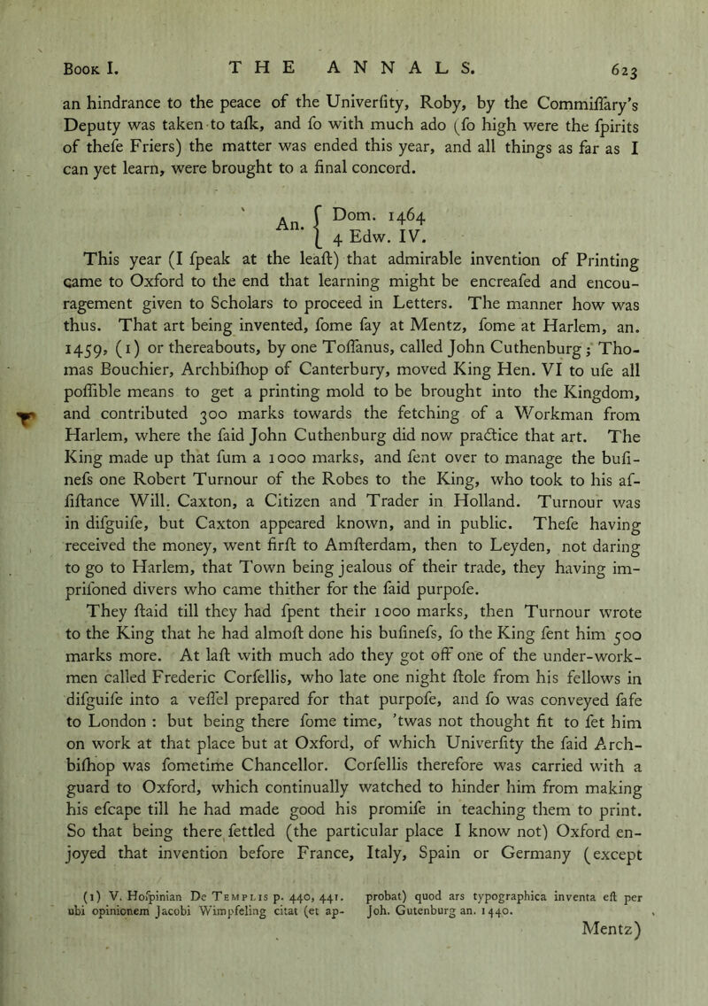 T an hindrance to the peace of the Univeriity, Roby, by the Commiflary’s Deputy was taken to tafk, and fo with much ado (fo high were the fpirits of thefe Friers) the matter was ended this year, and all things as far as I can yet learn, were brought to a final concord. An. \ This year (I fpeak at the leaft) that admirable invention of Printing came to Oxford to the end that learning might be encreafed and encou- ragement given to Scholars to proceed in Letters. The manner how was thus. That art being invented, fome fay at Mentz, fome at Harlem, an. 1459, (^) thereabouts, by one Toffanus, called John Cuthenburg j Tho- mas Bouchier, Archbifhop of Canterbury, moved King Hen. VI to ufe all poflible means to get a printing mold to be brought into the Kingdom, and contributed 300 marks towards the fetching of a Workman from Harlem, where the faid John Cuthenburg did now practice that art. The King made up that fum a 1000 marks, and fent over to manage the bufi- nefs one Robert Tumour of the Robes to the King, who took to his af- fiftance Will. Caxton, a Citizen and Trader in Holland. Tumour was in difguife, but Caxton appeared known, and in public. Thefe having received the money, went firft to Amfterdam, then to Leyden, not daring to go to Harlem, that Town being jealous of their trade, they having im- prifoned divers who came thither for the faid purpofe. They ftaid till they had fpent their 1000 marks, then Tumour wrote to the King that he had almofi; done his bufinefs, fo the King fent him 500 marks more. At laft with much ado they got off one of the under-work- men called Frederic Corfellis, who late one night ftole from his fellows in difguife into a vefl'el prepared for that purpofe, and fo was conveyed fafe to London : but being there fome time, ’twas not thought fit to fet him on work at that place but at Oxford, of which Univerfity the faid Arch- bifhop was fometime Chancellor. Corfellis therefore was carried with a guard to Oxford, which continually watched to hinder him from making his efcape till he had made good his promife in teaching them to print. So that being there fettled (the particular place I know not) Oxford en- joyed that invention before France, Italy, Spain or Germany (except (1) V. Horpinian De Templis p. 440, 441. probat) quod ars typographica inventa eft per ubi opinionem Jacobi Wimpfeling citat (et ap- Job. Gutenburg an. 1440. Mentz)