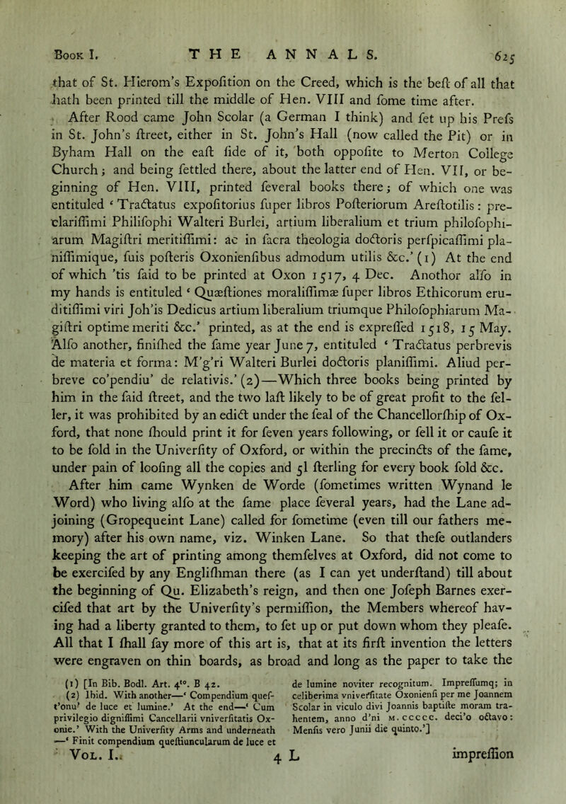 that of St. Pllerom’s Expofition on the Creed, which is the heft of all that hath been printed till the middle of Hen. VIII and fome time after. After Rood came John Scolar (a German I think) and fet up his Prefs in St. John’s flreet, either in St, John’s Hall (now called the Pit) or in Byham Hall on the eaft hde of it, 'both oppolite to Merton College Church; and being fettled there, about the latter end of Plen. VII, or be- ginning of Hen. VllI, printed feveral books there; of which one was entituled ‘Tradlatus expofitorius fuper libros Pofteriorum Areftotilis: pre- clariffimi Philifophi Walter! Burlei, artium liberalium et trium philofophi- arum Magiftri meritiffimi: ac in facra theologia doftoris perfpicallimi pla- nilTimique, fuis pofteris Oxonienfibus admodum utilis &c.’ (i) At the end of which ’tis faid to be printed at Oxon 1517, 4 Dec. Another alfo in my hands is entituled ‘ Quaeftiones moraliffimae fuper libros Ethicorum eru- ditiffimi viri Joh’is Dedicus artium liberalium triumque Philofophiarum Ma- giftri optime merit! &c.’ printed, as at the end is exprefled 1518, 15 May. Alfo another, finiftied the fame year June/, entituled ‘ Tradtatus perbrevis de materia et forma: M’g’ri Walter! Burlei dodtoris planiffimi. Aliud per- breve co’pendiu’ de relativis.’(2)—Which three books being printed by him in the faid ftreet, and the two laft likely to be of great profit to the fel- ler, it was prohibited by an edidl under the feal of the Chancellorfhip of Ox- ford, that none fhould print it for feven years following, or fell it or caufe it to be fold in the Univerfity of Oxford, or within the precindts of the fame, under pain of loofing all the copies and 5I fterling for every book fold &c. After him came Wynken de Worde (fometimes written Wynand le Word) who living alfo at the fame place feveral years, had the Lane ad- joining (Gropequeint Lane) called for fometime (even till our fathers me- mory) after his own name, viz. Winken Lane. So that thefe outlanders keeping the art of printing among themfelves at Oxford, did not come to be exercifed by any Englifliman there (as I can yet underftand) till about the beginning of Qu. Elizabeth’s reign, and then one Jofeph Barnes exer- cifed that art by the Univerfity’s permiflion, the Members whereof hav- ing had a liberty granted to them, to fet up or put down whom they pleafe. All that I fhall fay more of this art is, that at its firft invention the letters were engraven on thin boards, as broad and long as the paper to take the (1) [In Bib. Bodl. Art. 4*®. B 42. (2) Ibid. With another—‘ Compendium quef- t’onu- de luce et lumine.’ At the end—* Cum privilegio digniflimi Cancellarii vniverfitatis Ox- onie.’ With the Univerfity Arms and underneath —‘ Finit compendium quelUuncularum de luce et ^ VoL. I.. de lumine noviter recognitum. ImprefTumq; in celiberima vniveriitate Oxonienli per me Joannem Scolar in viculo divi Joannis baptifte moram tra- hentem, anno d’ni m.ccccc. deci’o oftavo: Menfis vero Junii die quinto.q 4L impreflion