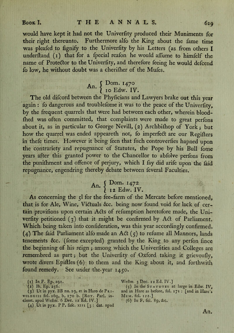 would have kept it had not the Univerfity produced their Muniments for their right thereunto. Furthermore alfo the King about the fame time was pleafed to fignify to the Univerfity by his Letters (as from others I underiland (i) that for a fpecial reafon he would aflhme to himfelf the name of Protestor to the Univerfity, and therefore feeing he would defcend fo low, he without doubt was a cherifher of the Mufes. . C Dom. 1470 1 10 Edw. IV. The old difcord between the Phyficians and Lawyers brake out this year again : fo dangerous and troublefome it was to the peace of the Univerfity, by the frequent quarrels that were had between each other, wherein blood- filed was often committed, that complaints were made to great perfons about it, as in particular to George Nevill, (2) Archbifliop of York; but how the quarrel was ended appeareth not, fo imperfedt are our Regifiers in thefe times. However it being feen that fuch controverfies hapned upon the contrariety and repugnance of Statutes, the Pope by his Bull fome years after this granted power to the Chancellor to abfolve perfons from the punifhment and offence of perjury, which I fay did arife upon the laid repugnance, engendring thereby debate between feveral Faculties. An J H72 I 12 Edw. IV. As concerning the 5I for the fee-farm of the Mercate before mentioned, that is for Ale, Wine, Vidtuals &c. being now found void for lack of cer- tain provifions upon certain Adts of refumption heretofore made, the Uni- verfity petitioned (3) that it might be confirmed by Adt of Parliament, which, being taken into confideration, was this year accordingly confirmed. (4) The laid Parliament alfo made an Adt (5) to refume all Manners, lands tenements &c. (fome excepted) granted by the King to any perfon fince the beginning of his reign ; among which the Univerfities and Colleges are remembred as part; but the Univerfity of Oxford taking it grievoufly, wrote divers Epiftles (6) to them and the King about it, and forthwith found remedy. See under the-year 1450. (1) In F. Ep. 291. (2) Ib. Ep. 256. (3) Ut in pyx. BB nu. 19, et in Haro de Pri- viLEGiis fol. 169, b, 170 b. [Rot. Pari, in- choat. apud Weftm. 6 Dec. 12 Ed. IV.] (4) tJe in pyx. P P. fafe. xin [3 : dat. apud Weftm. 3 Dec. 12 Ed. IV.] (5) In tlie Statutes at large in Edw. IV, and in Hare as before, fol. 171 : [and in Hare’s Mem. fol. 12 2.] (6) In F, fol. 89, &c. An.