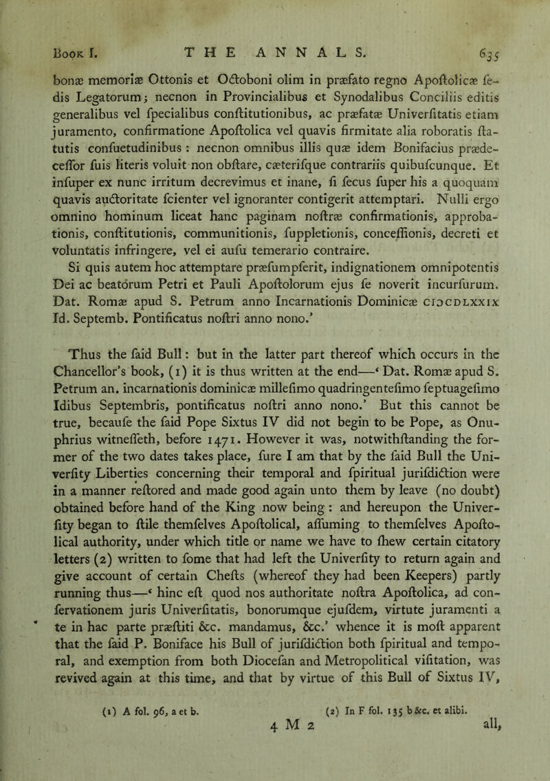 bonae memoriae Ottonis et Odoboni olim in praefato regno Apoftolicae fe- dis Legatorum; necnon in Provincialibus et Synodalibus Conciliis editis generalibus vel fpecialibus conftitutionibus, ac praefatae Univerfitatis etiam juramento, confirmatione Apoftolica vel quavis firmitate alia roboratis fla- tutis confuetudinibus : necnon omnibus illis qus idem Bonifacius praede- ceflbr fuis literis voluit non obftare, caeterifque contrariis quibufcunque. Et infuper ex nunc irritum decrevimus et inane, li fecus fuper his a quoquam quavis audioritate fcienter vel ignoranter contigerit attemptari. Nulli ergo omnino hominum liceat hanc paginam noftras confirmationis, approba- tionis, conftitutionis, communitionis, fuppletionis, concelEonis, decreti et voluntatis infringere, vel ei aufu temerario contraire. Si quis autem hoc attemptare praefumpferit, indignationem omnipotent!s Dei ac beatorum Petri et Pauli Apoftolorum ejus fe noverit incurfurum. Dat. Romae apud S. Petrum anno Incarnationis Dominicae cidcdlxxix Id. Septemb. Pontificatus noftri anno nono.’ Thus the laid Bull: but in the latter part thereof which occurs in the Chancellor’s book, (i) it is thus written at the end—‘ Dat. Romae apud S. Petrum an, incarnationis dominicae millefimo quadringentelimo feptuagelimo Idibus Septembris, pontificatus noftri anno nono.’ But this cannot be true, becaufe the faid Pope Sixtus IV did not begin to be Pope, as Onu- phrius witnefTeth, before 1471. However it was, notwithftanding the for- mer of the two dates takes place, fure I am that by the faid Bull the Uni- verfity Liberties concerning their temporal and fpiritual jurifdidlion were in a manner reftored and made good again unto them by leave (no doubt) obtained before hand of the King now being : and hereupon the Univer- fity began to ftile themfelves Apoftolical, affuming to themfelves Apofto- lical authority, under which title or name we have to ftiew certain citatory letters (2) written to fome that had left the Univerfity to return again and give account of certain Chefts (whereof they had been Keepers) partly running thus—* hinc eft quod nos authoritate noftra Apoftolica, ad con- fervationem juris Univerfitatis, bonorumque ejufdem, virtute juramenti a te in hac parte praeftiti 6cc. mandamus, &c.’ whence it is moft apparent that the faid P. Boniface his Bull of jurifdiftion both fpiritual and tempo- ral, and exemption from both Diocefan and Metropolitical vifitation, was revived again at this time, and that by virtue of this Bull of Sixtus IV, (2) In F fol. 13s b&c. et alibi. (i) A fol. 96, a et b. 4 M 2 all,