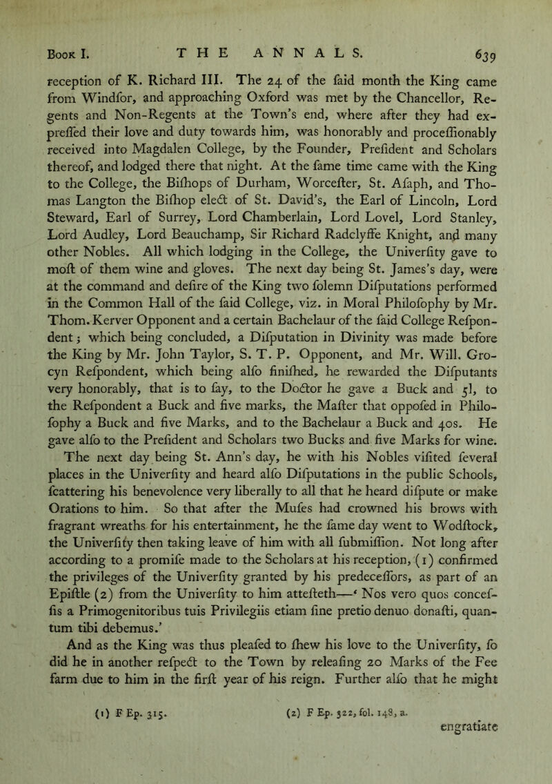 reception of K. Richard III. The 24 of the faid month the King came from Windfor, and approaching Oxford was met by the Chancellor, Re- gents and Non-Regents at the Town’s end, where after they had ex- preffed their love and duty towards him, was honorably and proceffionably received into Magdalen College, by the Founder, Prefident and Scholars thereof, and lodged there that night. At the fame time came with the King to the College, the Bilhops of Durham, Worcefter, St. Afaph, and Tho- mas Langton the Bifliop eledt of St. David’s, the Earl of Lincoln, Lord Steward, Earl of Surrey, Lord Chamberlain, Lord Lovel, Lord Stanley, Lord Audley, Lord Beauchamp, Sir Richard Radclyffe Knight, and many other Nobles. All which lodging in the College, the Univerfity gave to moft of them wine and gloves. The next day being St. James’s day, were at the command and delire of the King two folemn Difputations performed in the Common Hall of the faid College, viz. in Moral Philofophy by Mr. Thom. Kerver Opponent and a certain Bachelaur of the faid College Refpon- dent; which being concluded, a Difputation in Divinity was made before the King by Mr. John Taylor, S. T. P. Opponent, and Mr. Will. Gro- cyn Refpondent, which being alfo linilhed, he rewarded the Difputants very honorably, that is to fay, to the Dodtor he gave a Buck and 5I, to the Refpondent a Buck and five marks, the Mailer that oppofed in Philo- fophy a Buck and five Marks, and to the Bachelaur a Buck and 40s. He gave alfo to the Prefident and Scholars two Bucks and five Marks for wine. The next day being St. Ann’s day, he with his Nobles vifited feveral places in the Univerfity and heard alfo Difputations in the public Schools, fcattering his benevolence very liberally to all that he heard difpute or make Orations to him. So that after the Mufes had crowned his brows with fragrant wreaths for his entertainment, he the fame day went to Wodllock, the Univerfily then taking leave of him with all fubmifiion. Not long after according to a promife made to the Scholars at his reception, (i) confirmed the privileges of the Univerfity granted by his predecelTors, as part of an Epillle (2) from the Univerfity to him attelleth—* Nos vero quos concef- fis a Primogenitoribus tuis Privilegiis etiam fine pretio denuo donalli, quan- tum tibi debemus.’ And as the King was thus pleafed to Ihew his love to the Univerfity, lb did he in another refped; to the Town by releafing 20 Marks of the Fee farm due to him in the firR year of his reign. Further alfo that he might (1) FEp. 315. (z) F Ep. 32Z, fol. 148, a. engratiatc